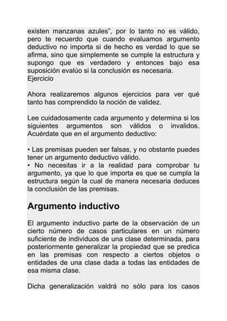 existen manzanas azules”, por lo tanto no es válido,
pero te recuerdo que cuando evaluamos argumento
deductivo no importa si de hecho es verdad lo que se
afirma, sino que simplemente se cumple la estructura y
supongo que es verdadero y entonces bajo esa
suposición evalúo si la conclusión es necesaria.
Ejercicio

Ahora realizaremos algunos ejercicios para ver qué
tanto has comprendido la noción de validez.

Lee cuidadosamente cada argumento y determina si los
siguientes argumentos son válidos o invalidos.
Acuérdate que en el argumento deductivo:

• Las premisas pueden ser falsas, y no obstante puedes
tener un argumento deductivo válido.
• No necesitas ir a la realidad para comprobar tu
argumento, ya que lo que importa es que se cumpla la
estructura según la cual de manera necesaria deduces
la conclusión de las premisas.

Argumento inductivo
El argumento inductivo parte de la observación de un
cierto número de casos particulares en un número
suficiente de individuos de una clase determinada, para
posteriormente generalizar la propiedad que se predica
en las premisas con respecto a ciertos objetos o
entidades de una clase dada a todas las entidades de
esa misma clase.

Dicha generalización valdrá no sólo para los casos
 