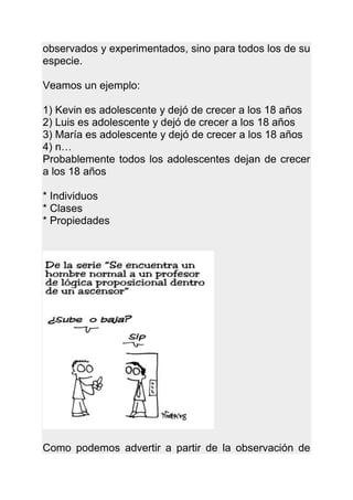observados y experimentados, sino para todos los de su
especie.

Veamos un ejemplo:

1) Kevin es adolescente y dejó de crecer a los 18 años
2) Luis es adolescente y dejó de crecer a los 18 años
3) María es adolescente y dejó de crecer a los 18 años
4) n…
Probablemente todos los adolescentes dejan de crecer
a los 18 años

* Individuos
* Clases
* Propiedades




Como podemos advertir a partir de la observación de
 