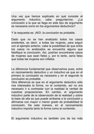 Una vez que hemos explicado en qué consiste el
argumento inductivo, cabe preguntarnos:           ¿La
conclusión a la que se llega en este tipo de argumento
es necesaria como en los argumentos deductivos?

Y la respuesta es: ¡NO!, la conclusión es probable.

Dado que no se han analizado todos los casos
existentes, es decir, a todas las mujeres, para seguir
con el ejemplo anterior, cabe la posibilidad de que entre
los casos no analizados se encuentre alguno que
falsifique la conclusión. Así, podrían encontrarse casos
de mujeres que sean fieles y, por lo tanto, sería falso
que todas las mujeres son infieles.


La diferencia fundamental que observamos pues, entre
un razonamiento deductivo y un inductivo es que en el
primero la conclusión es necesaria y en el segundo la
conclusión es probable.
Otra diferencia es que en el argumento deductivo sólo
nos interesaba la forma, no el contenido, así no era
necesario ir a contrastar con la realidad la verdad de
nuestras proposiciones. En cambio, el argumento
inductivo parte de la observación de la realidad y sobre
la base de ella es que puede arribarse a la conclusión y
afirmarse con mayor o menor grado de probabilidad la
conclusión. De esta manera, en el razonamiento
inductivo importa tanto la forma como el contenido.


El argumento inductivo es también uno de los más
 