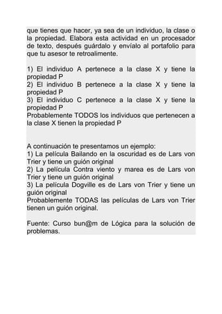 que tienes que hacer, ya sea de un individuo, la clase o
la propiedad. Elabora esta actividad en un procesador
de texto, después guárdalo y envíalo al portafolio para
que tu asesor te retroalimente.

1) El individuo A pertenece a la clase X y tiene la
propiedad P
2) El individuo B pertenece a la clase X y tiene la
propiedad P
3) El individuo C pertenece a la clase X y tiene la
propiedad P
Probablemente TODOS los individuos que pertenecen a
la clase X tienen la propiedad P


A continuación te presentamos un ejemplo:
1) La película Bailando en la oscuridad es de Lars von
Trier y tiene un guión original
2) La película Contra viento y marea es de Lars von
Trier y tiene un guión original
3) La película Dogville es de Lars von Trier y tiene un
guión original
Probablemente TODAS las películas de Lars von Trier
tienen un guión original.

Fuente: Curso bun@m de Lógica para la solución de
problemas.
 