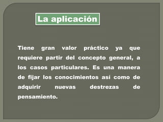 Tiene gran valor práctico ya que
requiere partir del concepto general, a
los casos particulares. Es una manera
de fijar los conocimientos así como de
adquirir nuevas destrezas de
pensamiento.
La aplicación
 