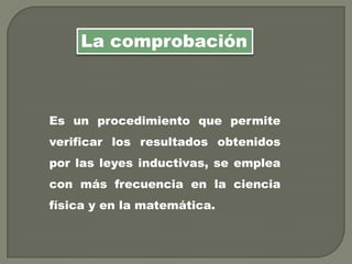 Es un procedimiento que permite
verificar los resultados obtenidos
por las leyes inductivas, se emplea
con más frecuencia en la ciencia
física y en la matemática.
La comprobación
 