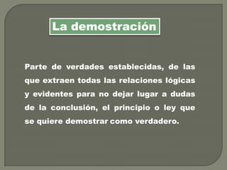 Parte de verdades establecidas, de las
que extraen todas las relaciones lógicas
y evidentes para no dejar lugar a dudas
de la conclusión, el principio o ley que
se quiere demostrar como verdadero.
La demostración
 