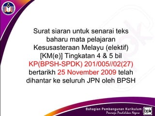 Surat siaran untuk senarai teks
       baharu mata pelajaran
   Kesusasteraan Melayu (elektif)
     [KM(e)] Tingkatan 4 & 5 bil
 KP(BPSH-SPDK) 201/005//02(27)
 bertarikh 25 November 2009 telah
dihantar ke seluruh JPN oleh BPSH
 