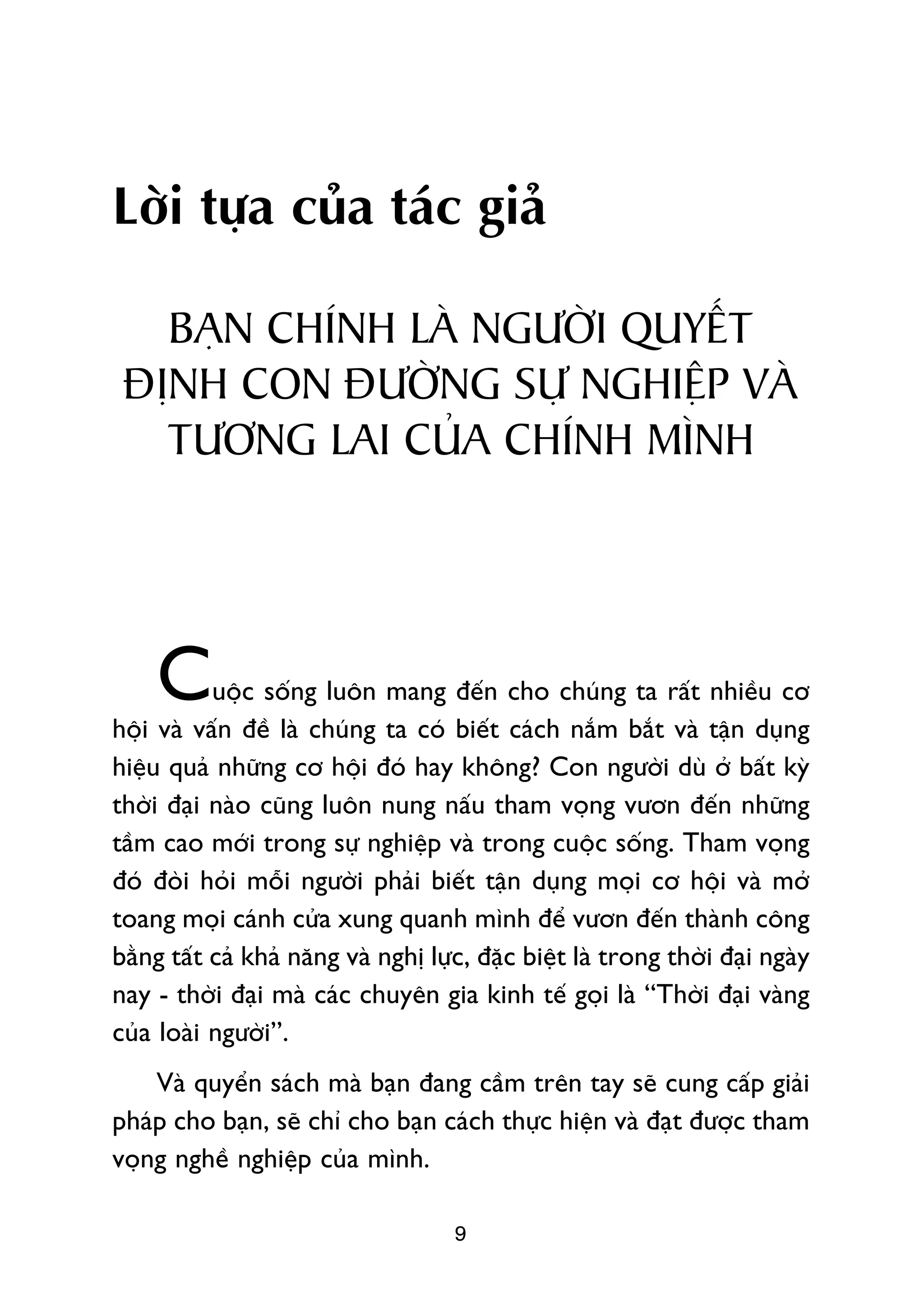 Lúâi tûåa cuãa taác giaã

   BAÅN CHÑNH LAÂ NGÛÚÂI QUYÏËT
 ÀÕNH CON ÀÛÚÂNG SÛÅ NGHIÏÅP VAÂ
   TÛÚNG LAI CUÃA CHÑNH MÒNH




    C      uöåc söëng luön mang àïën cho chuáng ta rêët nhiïìu cú
höåi vaâ vêën àïì laâ chuáng ta coá biïët caách nùæm bùæt vaâ têån duång
hiïåu quaã nhûäng cú höåi àoá hay khöng? Con ngûúâi duâ úã bêët kyâ
thúâi àaåi naâo cuäng luön nung nêëu tham voång vûún àïën nhûäng
têìm cao múái trong sûå nghiïåp vaâ trong cuöåc söëng. Tham voång
àoá àoâi hoãi möîi ngûúâi phaãi biïët têån duång moåi cú höåi vaâ múã
toang moåi caánh cûãa xung quanh mònh àïí vûún àïën thaânh cöng
bùçng têët caã khaã nùng vaâ nghõ lûåc, àùåc biïåt laâ trong thúâi àaåi ngaây
nay - thúâi àaåi maâ caác chuyïn gia kinh tïë goåi laâ “Thúâi àaåi vaâng
cuãa loaâi ngûúâi”.
    Vaâ quyïín saách maâ baån àang cêìm trïn tay seä cung cêëp giaãi
phaáp cho baån, seä chó cho baån caách thûåc hiïån vaâ àaåt àûúåc tham
voång nghïì nghiïåp cuãa mònh.

                                     9
 