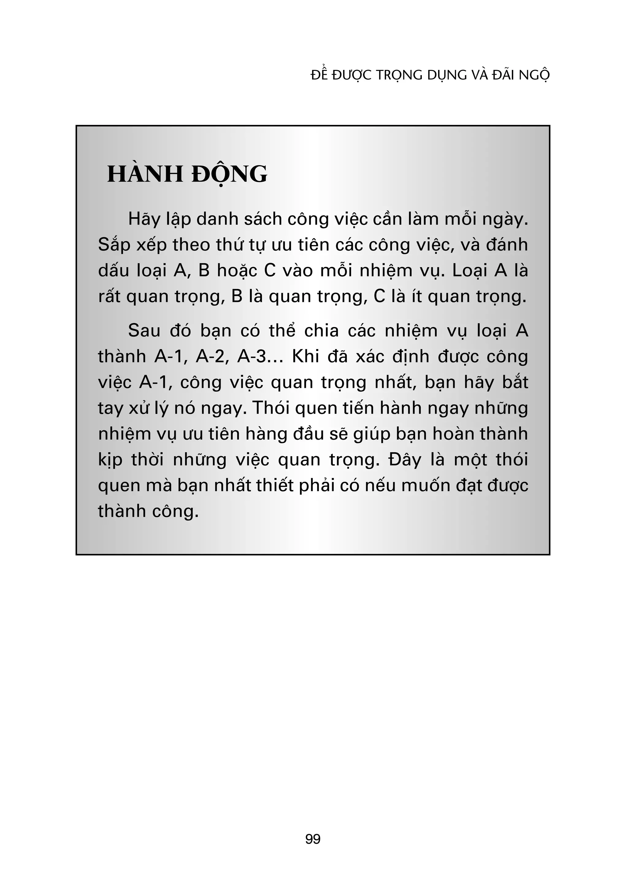 ÀÏÍ ÀÛÚÅC TROÅNG DUÅNG VAÂ ÀAÄI NGÖÅ




 HAÂNH ÀÖÅNG
     Haäy lêåp danh saách cöng viïåc cêìn laâm möîi ngaây.
Sùæp xïëp theo thûá tûå ûu tiïn caác cöng viïåc, vaâ àaánh
dêëu loaåi A, B hoùåc C vaâo möîi nhiïåm vuå. Loaåi A laâ
rêët quan troång, B laâ quan troång, C laâ ñt quan troång.
     Sau àoá baån coá thïí chia caác nhiïåm vuå loaåi A
thaânh A-1, A-2, A-3… Khi àaä xaác àõnh àûúåc cöng
viïåc A-1, cöng viïåc quan troång nhêët, baån haäy bùæt
tay xûã lyá noá ngay. Thoái quen tiïën haânh ngay nhûäng
nhiïåm vuå ûu tiïn haâng àêìu seä giuáp baån hoaân thaânh
kõp thúâi nhûäng viïåc quan troång. Àêy laâ möåt thoái
quen maâ baån nhêët thiïët phaãi coá nïëu muöën àaåt àûúåc
thaânh cöng.




                           99
 
