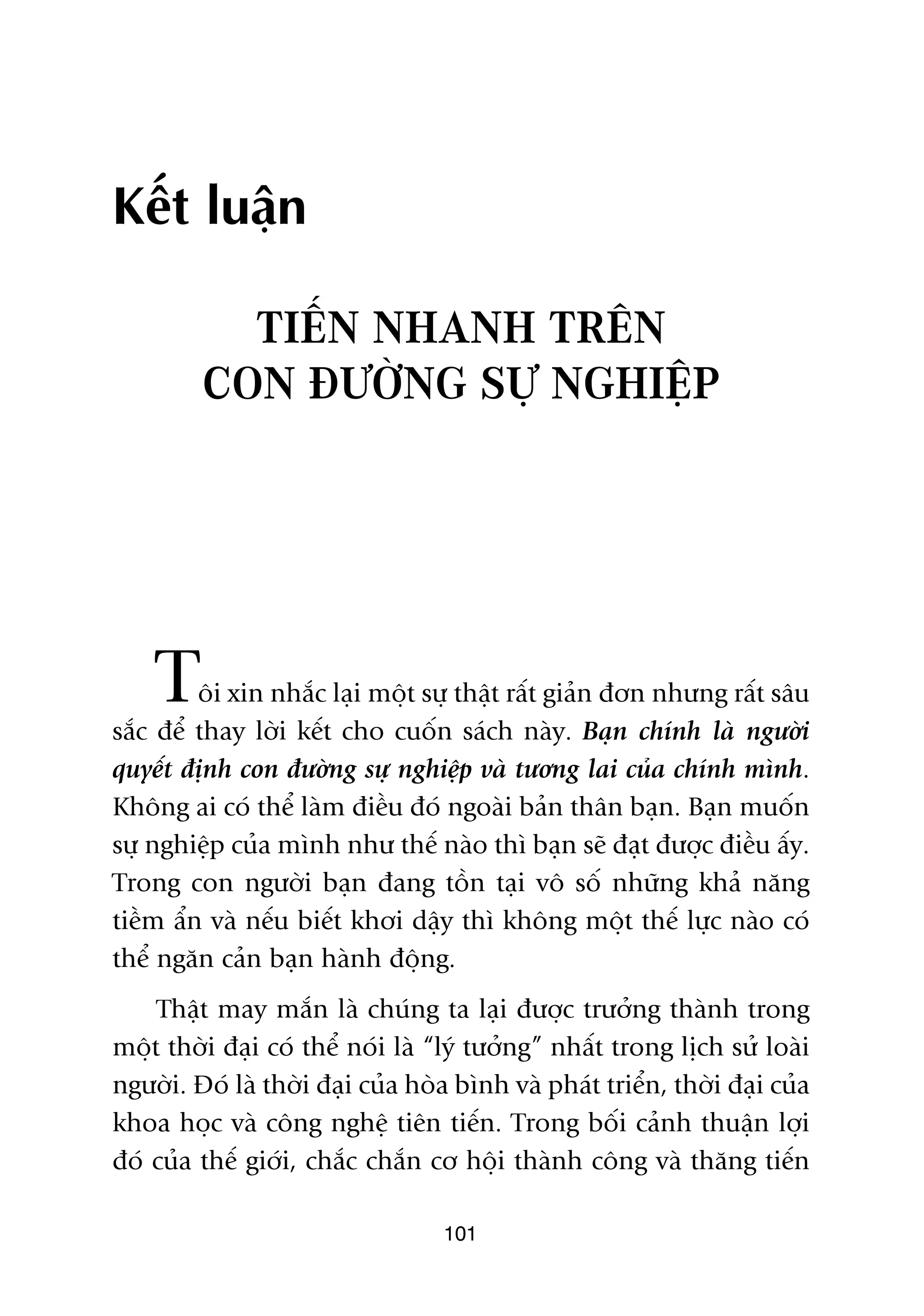 Kïët luêån

           TIÏËN NHANH TRÏN
         CON ÀÛÚÂNG SÛÅ NGHIÏÅP




    T    öi xin nhùæc laåi möåt sûå thêåt rêët giaãn àún nhûng rêët sêu
sùæc àïí thay lúâi kïët cho cuöën saách naây. Baån chñnh laâ ngûúâi
quyïët àõnh con àûúâng sûå nghiïåp vaâ tûúng lai cuãa chñnh mònh.
Khöng ai coá thïí laâm àiïìu àoá ngoaâi baãn thên baån. Baån muöën
sûå nghiïåp cuãa mònh nhû thïë naâo thò baån seä àaåt àûúåc àiïìu êëy.
Trong con ngûúâi baån àang töìn taåi vö söë nhûäng khaã nùng
tiïìm êín vaâ nïëu biïët khúi dêåy thò khöng möåt thïë lûåc naâo coá
thïí ngùn caãn baån haânh àöång.
    Thêåt may mùæn laâ chuáng ta laåi àûúåc trûúãng thaânh trong
möåt thúâi àaåi coá thïí noái laâ “lyá tûúãng” nhêët trong lõch sûã loaâi
ngûúâi. Àoá laâ thúâi àaåi cuãa hoâa bònh vaâ phaát triïín, thúâi àaåi cuãa
khoa hoåc vaâ cöng nghïå tiïn tiïën. Trong böëi caãnh thuêån lúåi
àoá cuãa thïë giúái, chùæc chùæn cú höåi thaânh cöng vaâ thùng tiïën

                                   101
 