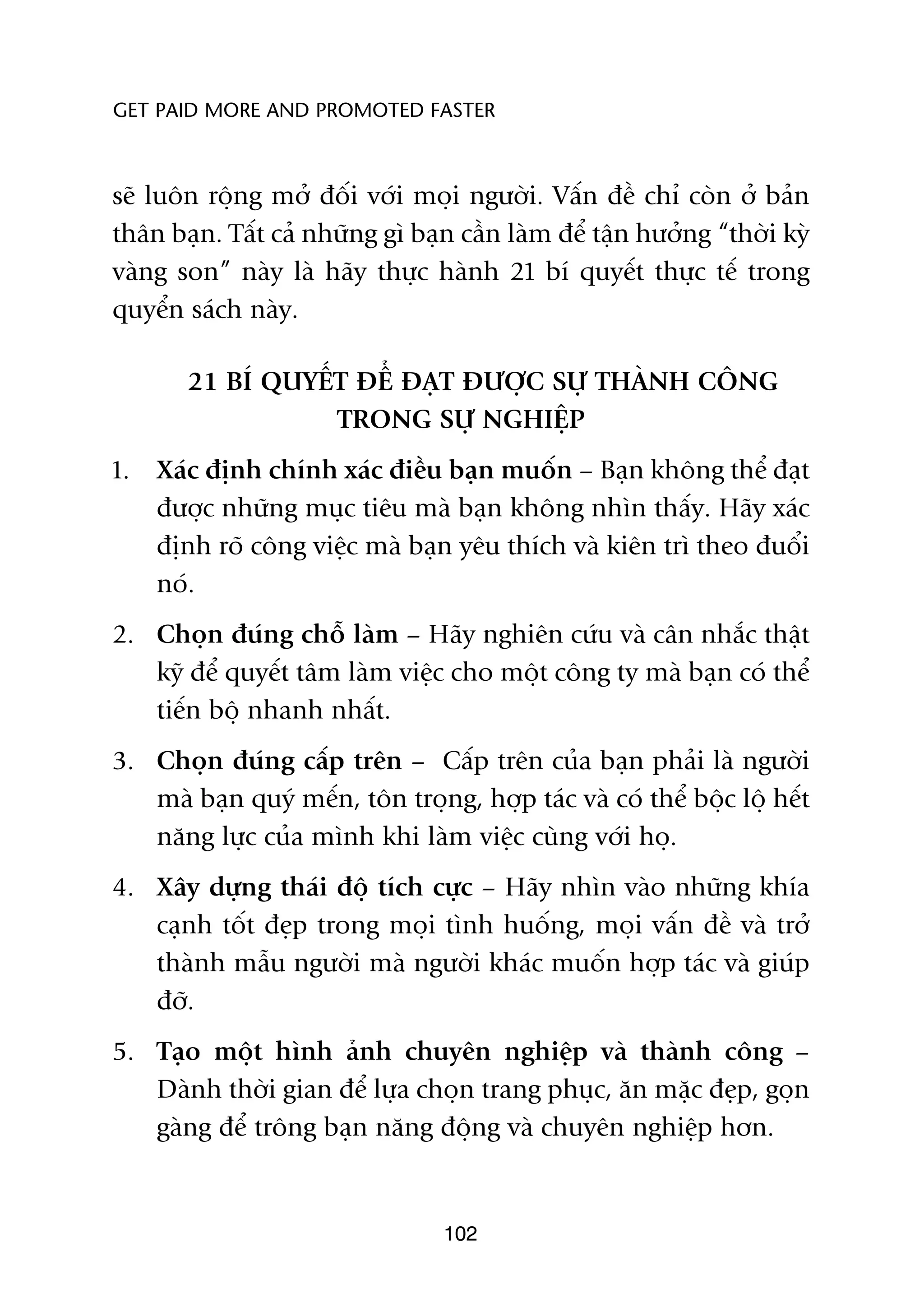 GET PAID MORE AND PROMOTED FASTER



seä luön röång múã àöëi vúái moåi ngûúâi. Vêën àïì chó coân úã baãn
thên baån. Têët caã nhûäng gò baån cêìn laâm àïí têån hûúãng “thúâi kyâ
vaâng son” naây laâ haäy thûåc haânh 21 bñ quyïët thûåc tïë trong
quyïín saách naây.

       21 BÑ QUYÏËT ÀÏÍ ÀAÅT ÀÛÚÅC SÛÅ THAÂNH CÖNG
                  TRONG SÛÅ NGHIÏåP
1.   Xaác àõnh chñnh xaác àiïìu baån muöën – Baån khöng thïí àaåt
     àûúåc nhûäng muåc tiïu maâ baån khöng nhòn thêëy. Haäy xaác
     àõnh roä cöng viïåc maâ baån yïu thñch vaâ kiïn trò theo àuöíi
     noá.
2. Choån àuáng chöî laâm – Haäy nghiïn cûáu vaâ cên nhùæc thêåt
   kyä àïí quyïët têm laâm viïåc cho möåt cöng ty maâ baån coá thïí
   tiïën böå nhanh nhêët.
3. Choån àuáng cêëp trïn – Cêëp trïn cuãa baån phaãi laâ ngûúâi
   maâ baån quyá mïën, tön troång, húåp taác vaâ coá thïí böåc löå hïët
   nùng lûåc cuãa mònh khi laâm viïåc cuâng vúái hoå.
4. Xêy dûång thaái àöå tñch cûåc – Haäy nhòn vaâo nhûäng khña
   caånh töët àeåp trong moåi tònh huöëng, moåi vêën àïì vaâ trúã
   thaânh mêîu ngûúâi maâ ngûúâi khaác muöën húåp taác vaâ giuáp
   àúä.
5. Taåo möåt hònh aãnh chuyïn nghiïåp vaâ thaânh cöng –
   Daânh thúâi gian àïí lûåa choån trang phuåc, ùn mùåc àeåp, goån
   gaâng àïí tröng baån nùng àöång vaâ chuyïn nghiïåp hún.


                                 102
 