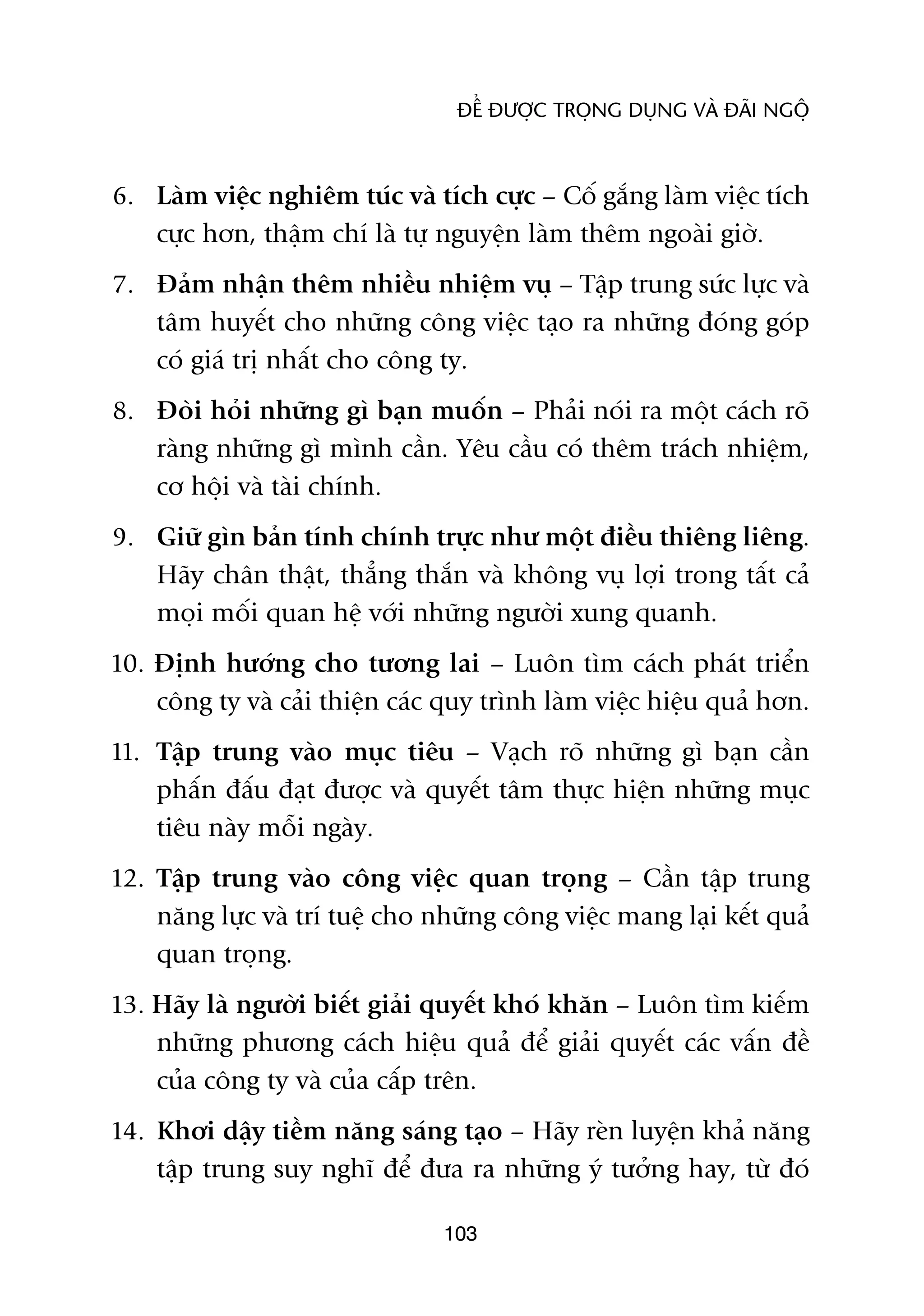 ÀÏÍ ÀÛÚÅC TROÅNG DUÅNG VAÂ ÀAÄI NGÖÅ



6. Laâm viïåc nghiïm tuác vaâ tñch cûåc – Cöë gùæng laâm viïåc tñch
   cûåc hún, thêåm chñ laâ tûå nguyïån laâm thïm ngoaâi giúâ.
7. Àaãm nhêån thïm nhiïìu nhiïåm vuå – Têåp trung sûác lûåc vaâ
   têm huyïët cho nhûäng cöng viïåc taåo ra nhûäng àoáng goáp
   coá giaá trõ nhêët cho cöng ty.
8. Àoâi hoãi nhûäng gò baån muöën – Phaãi noái ra möåt caách roä
   raâng nhûäng gò mònh cêìn. Yïu cêìu coá thïm traách nhiïåm,
   cú höåi vaâ taâi chñnh.
9. Giûä gòn baãn tñnh chñnh trûåc nhû möåt àiïìu thiïng liïng.
   Haäy chên thêåt, thùèng thùæn vaâ khöng vuå lúåi trong têët caã
   moåi möëi quan hïå vúái nhûäng ngûúâi xung quanh.
10. Àõnh hûúáng cho tûúng lai – Luön tòm caách phaát triïín
    cöng ty vaâ caãi thiïån caác quy trònh laâm viïåc hiïåu quaã hún.
11. Têåp trung vaâo muåc tiïu – Vaåch roä nhûäng gò baån cêìn
    phêën àêëu àaåt àûúåc vaâ quyïët têm thûåc hiïån nhûäng muåc
    tiïu naây möîi ngaây.
12. Têåp trung vaâo cöng viïåc quan troång – Cêìn têåp trung
    nùng lûåc vaâ trñ tuïå cho nhûäng cöng viïåc mang laåi kïët quaã
    quan troång.
13. Haäy laâ ngûúâi biïët giaãi quyïët khoá khùn – Luön tòm kiïëm
    nhûäng phûúng caách hiïåu quaã àïí giaãi quyïët caác vêën àïì
    cuãa cöng ty vaâ cuãa cêëp trïn.
14. Khúi dêåy tiïìm nùng saáng taåo – Haäy reân luyïån khaã nùng
    têåp trung suy nghô àïí àûa ra nhûäng yá tûúãng hay, tûâ àoá

                                103
 