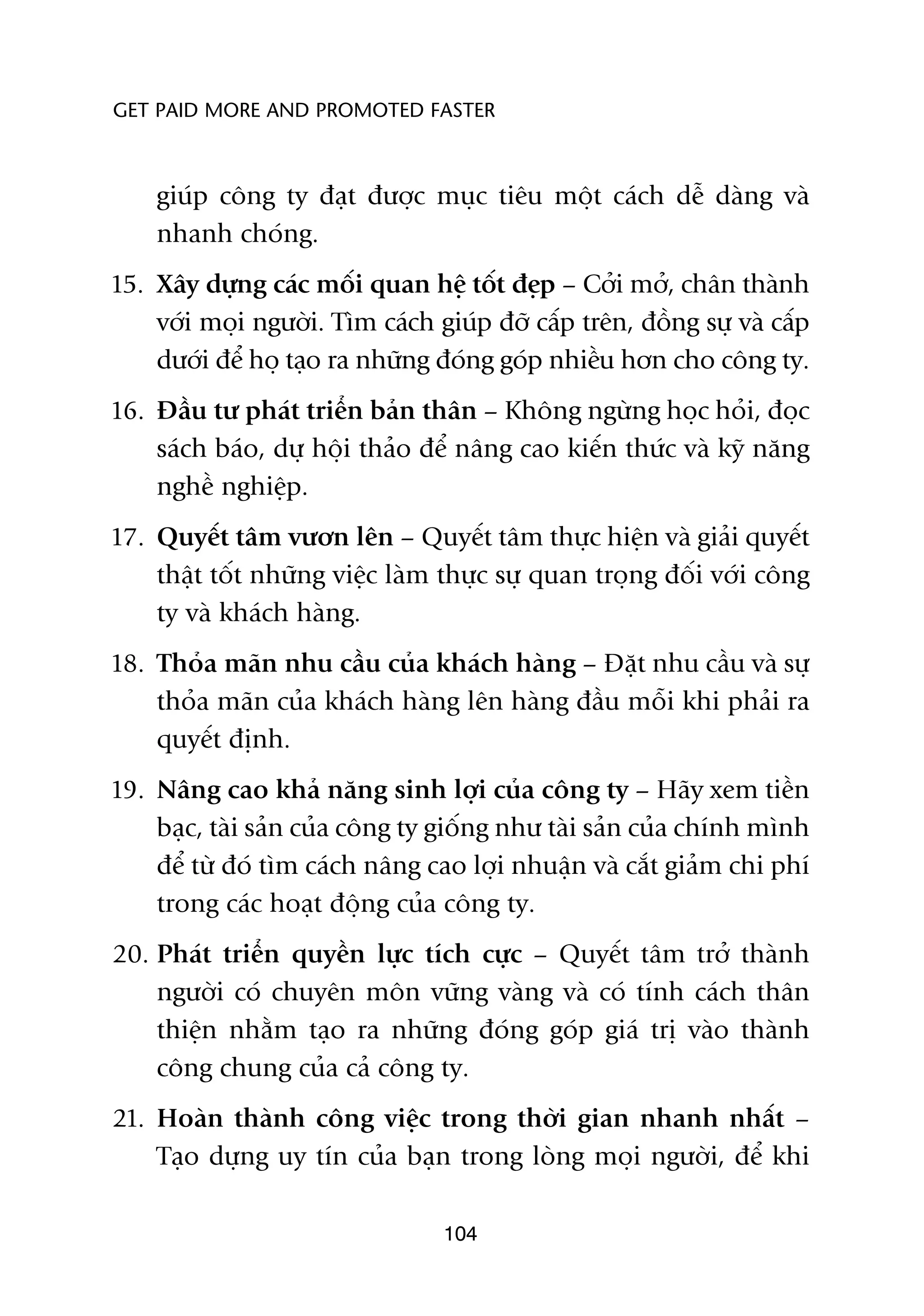 GET PAID MORE AND PROMOTED FASTER



    giuáp cöng ty àaåt àûúåc muåc tiïu möåt caách dïî daâng vaâ
    nhanh choáng.
15. Xêy dûång caác möëi quan hïå töët àeåp – Cúãi múã, chên thaânh
    vúái moåi ngûúâi. Tòm caách giuáp àúä cêëp trïn, àöìng sûå vaâ cêëp
    dûúái àïí hoå taåo ra nhûäng àoáng goáp nhiïìu hún cho cöng ty.
16. Àêìu tû phaát triïín baãn thên – Khöng ngûâng hoåc hoãi, àoåc
    saách baáo, dûå höåi thaão àïí nêng cao kiïën thûác vaâ kyä nùng
    nghïì nghiïåp.
17. Quyïët têm vûún lïn – Quyïët têm thûåc hiïån vaâ giaãi quyïët
    thêåt töët nhûäng viïåc laâm thûåc sûå quan troång àöëi vúái cöng
    ty vaâ khaách haâng.
18. Thoãa maän nhu cêìu cuãa khaách haâng – Àùåt nhu cêìu vaâ sûå
    thoãa maän cuãa khaách haâng lïn haâng àêìu möîi khi phaãi ra
    quyïët àõnh.
19. Nêng cao khaã nùng sinh lúåi cuãa cöng ty – Haäy xem tiïìn
    baåc, taâi saãn cuãa cöng ty giöëng nhû taâi saãn cuãa chñnh mònh
    àïí tûâ àoá tòm caách nêng cao lúåi nhuêån vaâ cùæt giaãm chi phñ
    trong caác hoaåt àöång cuãa cöng ty.
20. Phaát triïín quyïìn lûåc tñch cûåc – Quyïët têm trúã thaânh
    ngûúâi coá chuyïn mön vûäng vaâng vaâ coá tñnh caách thên
    thiïån nhùçm taåo ra nhûäng àoáng goáp giaá trõ vaâo thaânh
    cöng chung cuãa caã cöng ty.
21. Hoaân thaânh cöng viïåc trong thúâi gian nhanh nhêët –
    Taåo dûång uy tñn cuãa baån trong loâng moåi ngûúâi, àïí khi

                                 104
 