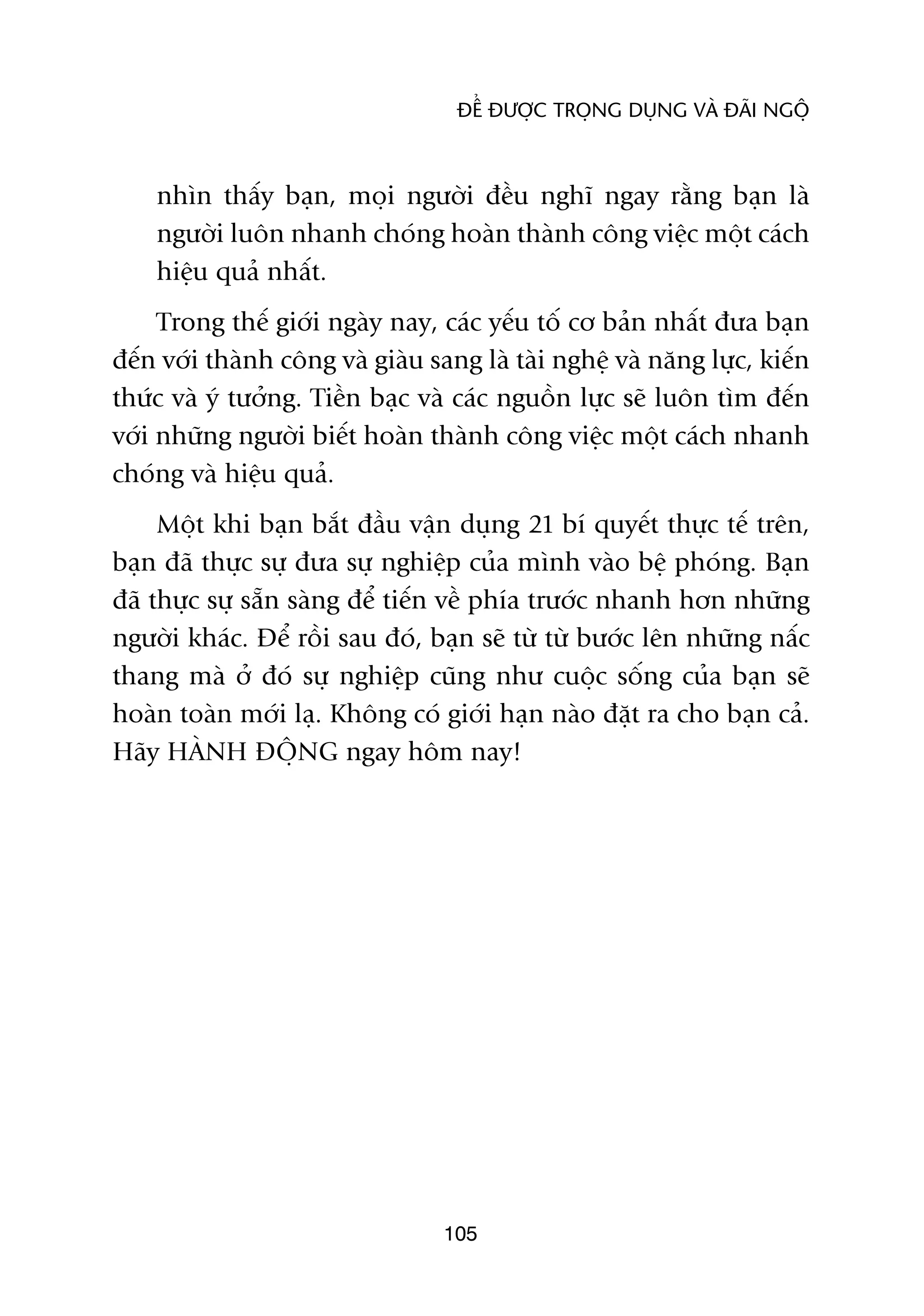 ÀÏÍ ÀÛÚÅC TROÅNG DUÅNG VAÂ ÀAÄI NGÖÅ



    nhòn thêëy baån, moåi ngûúâi àïìu nghô ngay rùçng baån laâ
    ngûúâi luön nhanh choáng hoaân thaânh cöng viïåc möåt caách
    hiïåu quaã nhêët.
     Trong thïë giúái ngaây nay, caác yïëu töë cú baãn nhêët àûa baån
àïën vúái thaânh cöng vaâ giaâu sang laâ taâi nghïå vaâ nùng lûåc, kiïën
thûác vaâ yá tûúãng. Tiïìn baåc vaâ caác nguöìn lûåc seä luön tòm àïën
vúái nhûäng ngûúâi biïët hoaân thaânh cöng viïåc möåt caách nhanh
choáng vaâ hiïåu quaã.
     Möåt khi baån bùæt àêìu vêån duång 21 bñ quyïët thûåc tïë trïn,
baån àaä thûåc sûå àûa sûå nghiïåp cuãa mònh vaâo bïå phoáng. Baån
àaä thûåc sûå sùén saâng àïí tiïën vïì phña trûúác nhanh hún nhûäng
ngûúâi khaác. Àïí röìi sau àoá, baån seä tûâ tûâ bûúác lïn nhûäng nêëc
thang maâ úã àoá sûå nghiïåp cuäng nhû cuöåc söëng cuãa baån seä
hoaân toaân múái laå. Khöng coá giúái haån naâo àùåt ra cho baån caã.
Haäy HAÂNH ÀÖÅNG ngay höm nay!




                                  105
 