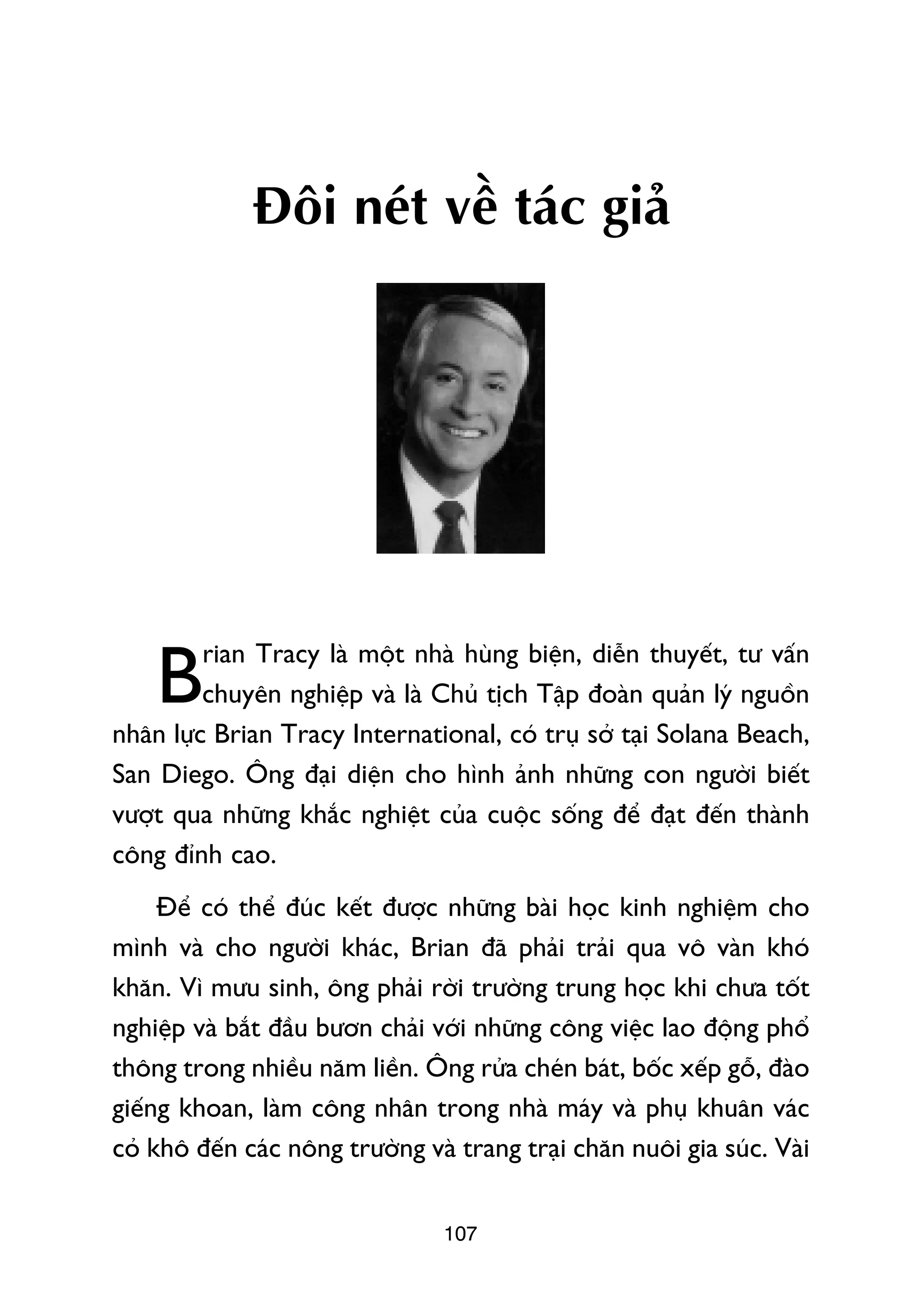 Àöi neát vïì taác giaã




         rian Tracy laâ möåt nhaâ huâng biïån, diïîn thuyïët, tû vêën
    B    chuyïn nghiïåp vaâ laâ Chuã tõch Têåp àoaân quaãn lyá nguöìn
nhên lûåc Brian Tracy International, coá truå súã taåi Solana Beach,
San Diego. Öng àaåi diïån cho hònh aãnh nhûäng con ngûúâi biïët
vûúåt qua nhûäng khùæc nghiïåt cuãa cuöåc söëng àïí àaåt àïën thaânh
cöng àónh cao.
     Àïí coá thïí àuác kïët àûúåc nhûäng baâi hoåc kinh nghiïåm cho
mònh vaâ cho ngûúâi khaác, Brian àaä phaãi traãi qua vö vaân khoá
khùn. Vò mûu sinh, öng phaãi rúâi trûúâng trung hoåc khi chûa töët
nghiïåp vaâ bùæt àêìu bûún chaãi vúái nhûäng cöng viïåc lao àöång phöí
thöng trong nhiïìu nùm liïìn. Öng rûãa cheán baát, böëc xïëp göî, àaâo
giïëng khoan, laâm cöng nhên trong nhaâ maáy vaâ phuå khuên vaác
coã khö àïën caác nöng trûúâng vaâ trang traåi chùn nuöi gia suác. Vaâi


                                 107
 