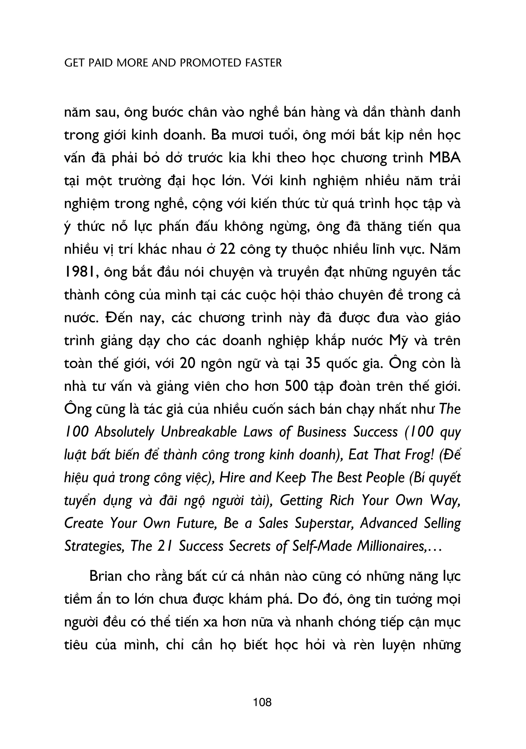 GET PAID MORE AND PROMOTED FASTER



nùm sau, öng bûúác chên vaâo nghïì baán haâng vaâ dêìn thaânh danh
trong giúái kinh doanh. Ba mûúi tuöíi, öng múái bùæt kõp nïìn hoåc
vêën àaä phaãi boã dúã trûúác kia khi theo hoåc chûúng trònh MBA
taåi möåt trûúâng àaåi hoåc lúán. Vúái kinh nghiïåm nhiïìu nùm traãi
nghiïåm trong nghïì, cöång vúái kiïën thûác tûâ quaá trònh hoåc têåp vaâ
yá thûác nöî lûåc phêën àêëu khöng ngûâng, öng àaä thùng tiïën qua
nhiïìu võ trñ khaác nhau úã 22 cöng ty thuöåc nhiïìu lônh vûåc. Nùm
1981, öng bùæt àêìu noái chuyïån vaâ truyïìn àaåt nhûäng nguyïn tùæc
thaânh cöng cuãa mònh taåi caác cuöåc höåi thaão chuyïn àïì trong caã
nûúác. Àïën nay, caác chûúng trònh naây àaä àûúåc àûa vaâo giaáo
trònh giaãng daåy cho caác doanh nghiïåp khùæp nûúác Myä vaâ trïn
toaân thïë giúái, vúái 20 ngön ngûä vaâ taåi 35 quöëc gia. Öng coân laâ
nhaâ tû vêën vaâ giaãng viïn cho hún 500 têåp àoaân trïn thïë giúái.
Öng cuäng laâ taác giaã cuãa nhiïìu cuöën saách baán chaåy nhêët nhû The
100 Absolutely Unbreakable Laws of Business Success (100 quy
luêåt bêët biïën àïí thaânh cöng trong kinh doanh), Eat That Frog! (Àïí
hiïåu quaã trong cöng viïåc), Hire and Keep The Best People (Bñ quyïët
tuyïín duång vaâ àaäi ngöå ngûúâi taâi), Getting Rich Your Own Way,
Create Your Own Future, Be a Sales Superstar, Advanced Selling
Strategies, The 21 Success Secrets of Self-Made Millionaires,…
     Brian cho rùçng bêët cûá caá nhên naâo cuäng coá nhûäng nùng lûåc
tiïìm êín to lúán chûa àûúåc khaám phaá. Do àoá, öng tin tûúãng moåi
ngûúâi àïìu coá thïí tiïën xa hún nûäa vaâ nhanh choáng tiïëp cêån muåc
tiïu cuãa mònh, chó cêìn hoå biïët hoåc hoãi vaâ reân luyïån nhûäng


                                  108
 