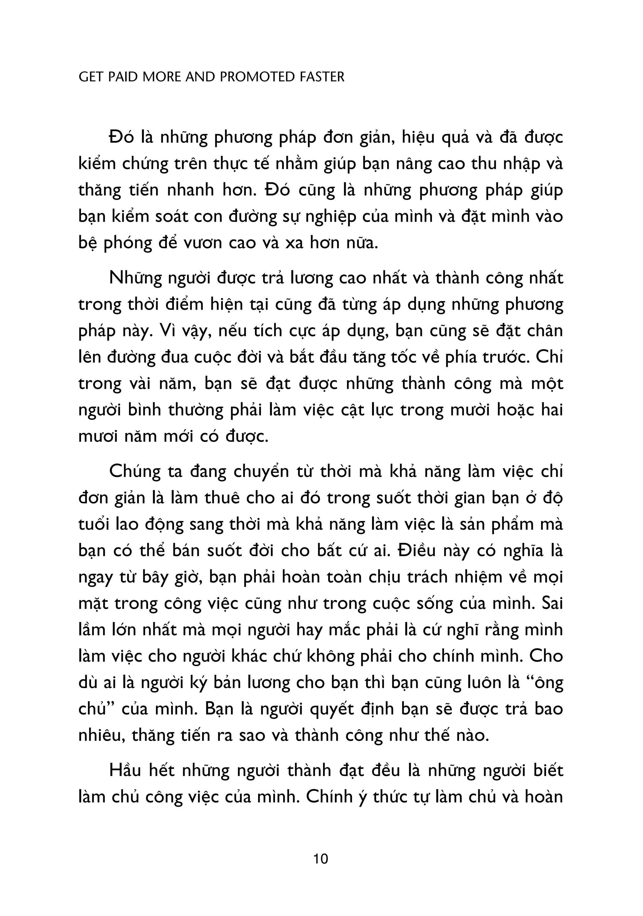 GET PAID MORE AND PROMOTED FASTER



     Àoá laâ nhûäng phûúng phaáp àún giaãn, hiïåu quaã vaâ àaä àûúåc
kiïím chûáng trïn thûåc tïë nhùçm giuáp baån nêng cao thu nhêåp vaâ
thùng tiïën nhanh hún. Àoá cuäng laâ nhûäng phûúng phaáp giuáp
baån kiïím soaát con àûúâng sûå nghiïåp cuãa mònh vaâ àùåt mònh vaâo
bïå phoáng àïí vûún cao vaâ xa hún nûäa.
    Nhûäng ngûúâi àûúåc traã lûúng cao nhêët vaâ thaânh cöng nhêët
trong thúâi àiïím hiïån taåi cuäng àaä tûâng aáp duång nhûäng phûúng
phaáp naây. Vò vêåy, nïëu tñch cûåc aáp duång, baån cuäng seä àùåt chên
lïn àûúâng àua cuöåc àúâi vaâ bùæt àêìu tùng töëc vïì phña trûúác. Chó
trong vaâi nùm, baån seä àaåt àûúåc nhûäng thaânh cöng maâ möåt
ngûúâi bònh thûúâng phaãi laâm viïåc cêåt lûåc trong mûúâi hoùåc hai
mûúi nùm múái coá àûúåc.
     Chuáng ta àang chuyïín tûâ thúâi maâ khaã nùng laâm viïåc chó
àún giaãn laâ laâm thuï cho ai àoá trong suöët thúâi gian baån úã àöå
tuöíi lao àöång sang thúâi maâ khaã nùng laâm viïåc laâ saãn phêím maâ
baån coá thïí baán suöët àúâi cho bêët cûá ai. Àiïìu naây coá nghôa laâ
ngay tûâ bêy giúâ, baån phaãi hoaân toaân chõu traách nhiïåm vïì moåi
mùåt trong cöng viïåc cuäng nhû trong cuöåc söëng cuãa mònh. Sai
lêìm lúán nhêët maâ moåi ngûúâi hay mùæc phaãi laâ cûá nghô rùçng mònh
laâm viïåc cho ngûúâi khaác chûá khöng phaãi cho chñnh mònh. Cho
duâ ai laâ ngûúâi kyá baãn lûúng cho baån thò baån cuäng luön laâ “öng
chuã” cuãa mònh. Baån laâ ngûúâi quyïët àõnh baån seä àûúåc traã bao
nhiïu, thùng tiïën ra sao vaâ thaânh cöng nhû thïë naâo.
     Hêìu hïët nhûäng ngûúâi thaânh àaåt àïìu laâ nhûäng ngûúâi biïët
laâm chuã cöng viïåc cuãa mònh. Chñnh yá thûác tûå laâm chuã vaâ hoaân


                                  10
 