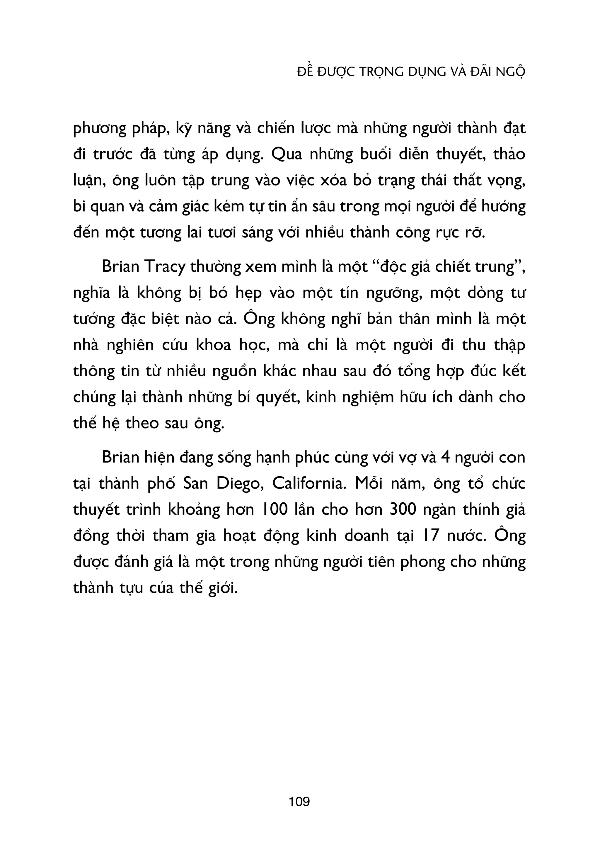 ÀÏÍ ÀÛÚÅC TROÅNG DUÅNG VAÂ ÀAÄI NGÖÅ



phûúng phaáp, kyä nùng vaâ chiïën lûúåc maâ nhûäng ngûúâi thaânh àaåt
ài trûúác àaä tûâng aáp duång. Qua nhûäng buöíi diïîn thuyïët, thaão
luêån, öng luön têåp trung vaâo viïåc xoáa boã traång thaái thêët voång,
bi quan vaâ caãm giaác keám tûå tin êín sêu trong moåi ngûúâi àïí hûúáng
àïën möåt tûúng lai tûúi saáng vúái nhiïìu thaânh cöng rûåc rúä.
     Brian Tracy thûúâng xem mònh laâ möåt “àöåc giaã chiïët trung”,
nghôa laâ khöng bõ boá heåp vaâo möåt tñn ngûúäng, möåt doâng tû
tûúãng àùåc biïåt naâo caã. Öng khöng nghô baãn thên mònh laâ möåt
nhaâ nghiïn cûáu khoa hoåc, maâ chó laâ möåt ngûúâi ài thu thêåp
thöng tin tûâ nhiïìu nguöìn khaác nhau sau àoá töíng húåp àuác kïët
chuáng laåi thaânh nhûäng bñ quyïët, kinh nghiïåm hûäu ñch daânh cho
thïë hïå theo sau öng.
      Brian hiïån àang söëng haånh phuác cuâng vúái vúå vaâ 4 ngûúâi con
taåi thaânh phöë San Diego, California. Möîi nùm, öng töí chûác
thuyïët trònh khoaãng hún 100 lêìn cho hún 300 ngaân thñnh giaã
àöìng thúâi tham gia hoaåt àöång kinh doanh taåi 17 nûúác. Öng
àûúåc àaánh giaá laâ möåt trong nhûäng ngûúâi tiïn phong cho nhûäng
thaânh tûåu cuãa thïë giúái.




                                  109
 