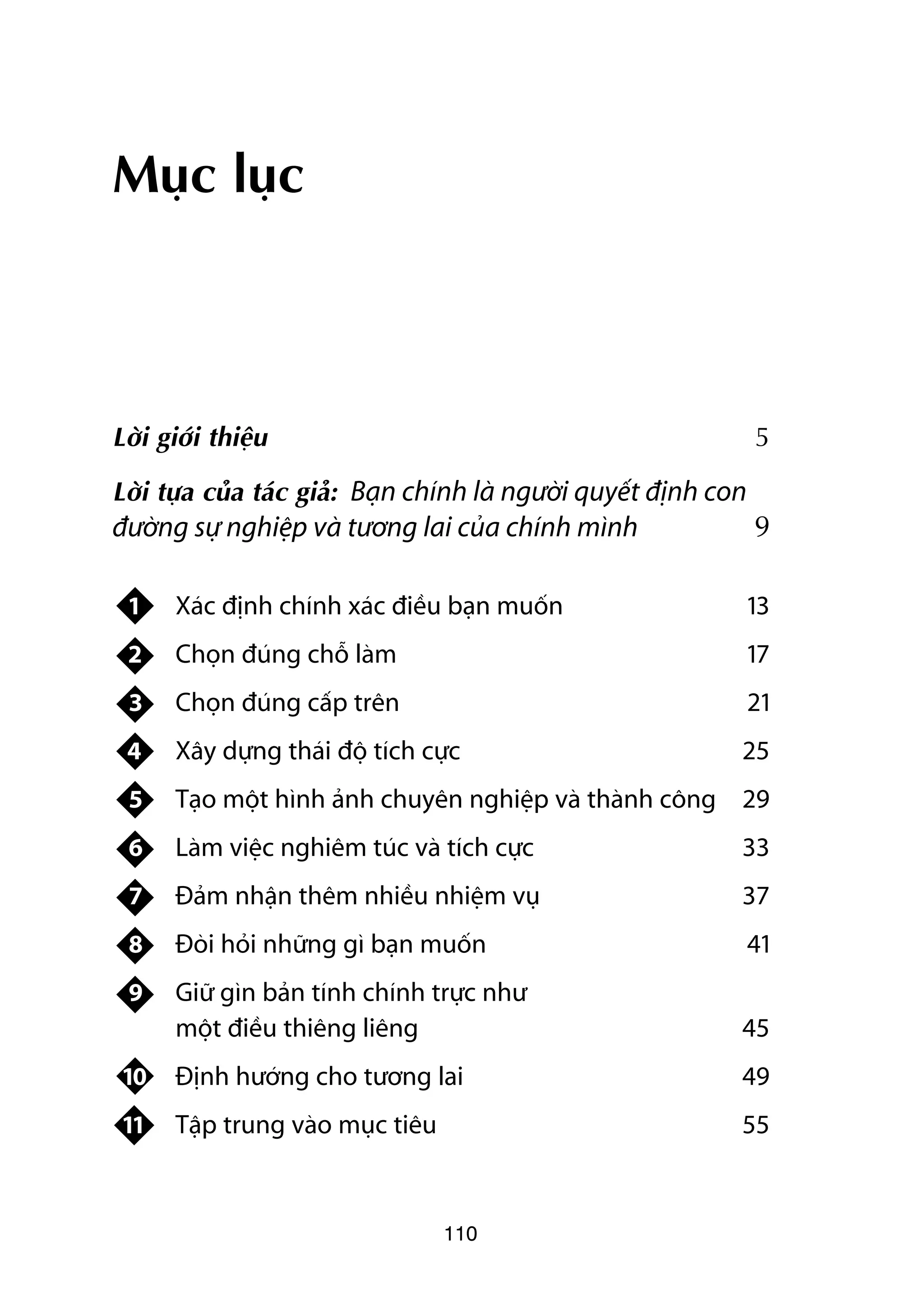 Muåc luåc



Lúâi giúái thiïåu                                                 5

Lúâi tûåa cuãa taác giaã: Baån chñnh laâ ngûúâi quyïët àõnh con
àûúâng sûå nghiïåp vaâ tûúng lai cuãa chñnh mònh                  9

 1    Xaác àõnh chñnh xaác àiïìu baån muöën                       13
 2    Choån àuáng chöî laâm                                       17
 3    Choån àuáng cêëp trïn                                       21
 4    Xêy dûång thaái àöå tñch cûåc                           25
 5    Taåo möåt hònh aãnh chuyïn nghiïåp vaâ thaânh cöng 29
 6    Laâm viïåc nghiïm tuác vaâ tñch cûåc                    33
 7    Àaãm nhêån thïm nhiïìu nhiïåm vuå                       37
 8    Àoâi hoãi nhûäng gò baån muöën                              41
 9    Giûä gòn baãn tñnh chñnh trûåc nhû
      möåt àiïìu thiïng liïng                                 45
 10   Àõnh hûúáng cho tûúng lai                               49
 11   Têåp trung vaâo muåc tiïu                               55



                                  110
 