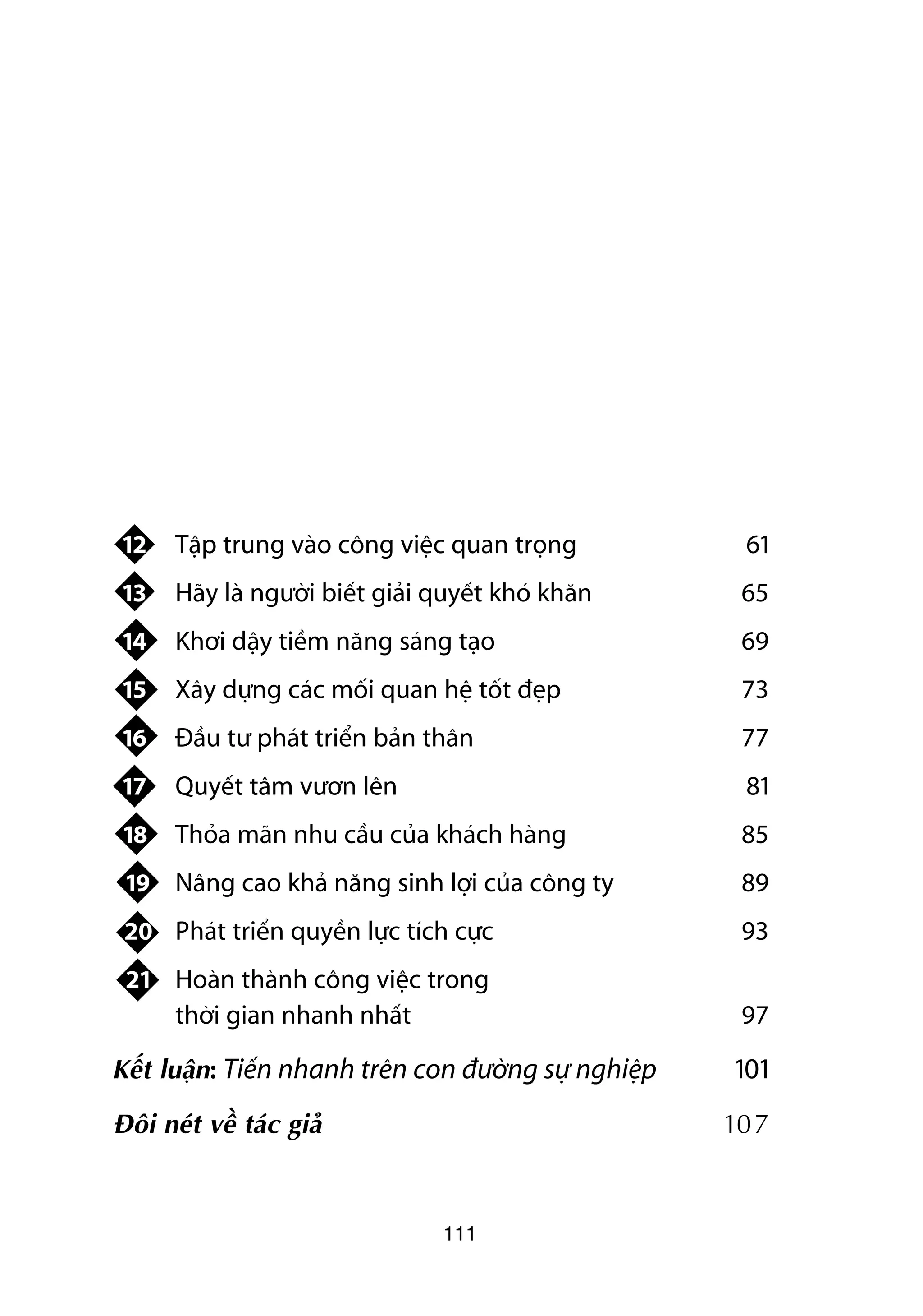 12   Têåp trung vaâo cöng viïåc quan troång           61
 13   Haäy laâ ngûúâi biïët giaãi quyïët khoá khùn     65
 14   Khúi dêåy tiïìm nùng saáng taåo                  69
 15   Xêy dûång caác möëi quan hïå töët àeåp           73
 16   Àêìu tû phaát triïín baãn thên                   77
 17   Quyïët têm vûún lïn                              81
 18   Thoãa maän nhu cêìu cuãa khaách haâng            85
 19 Nêng cao khaã nùng sinh lúåi cuãa cöng ty          89
 20 Phaát triïín quyïìn lûåc tñch cûåc                 93
 21 Hoaân thaânh cöng viïåc trong
    thúâi gian nhanh nhêët                             97

Kïët luêån: Tiïën nhanh trïn con àûúâng sûå nghiïåp   101
Àöi neát vïì taác giaã                                107



                                  111
 