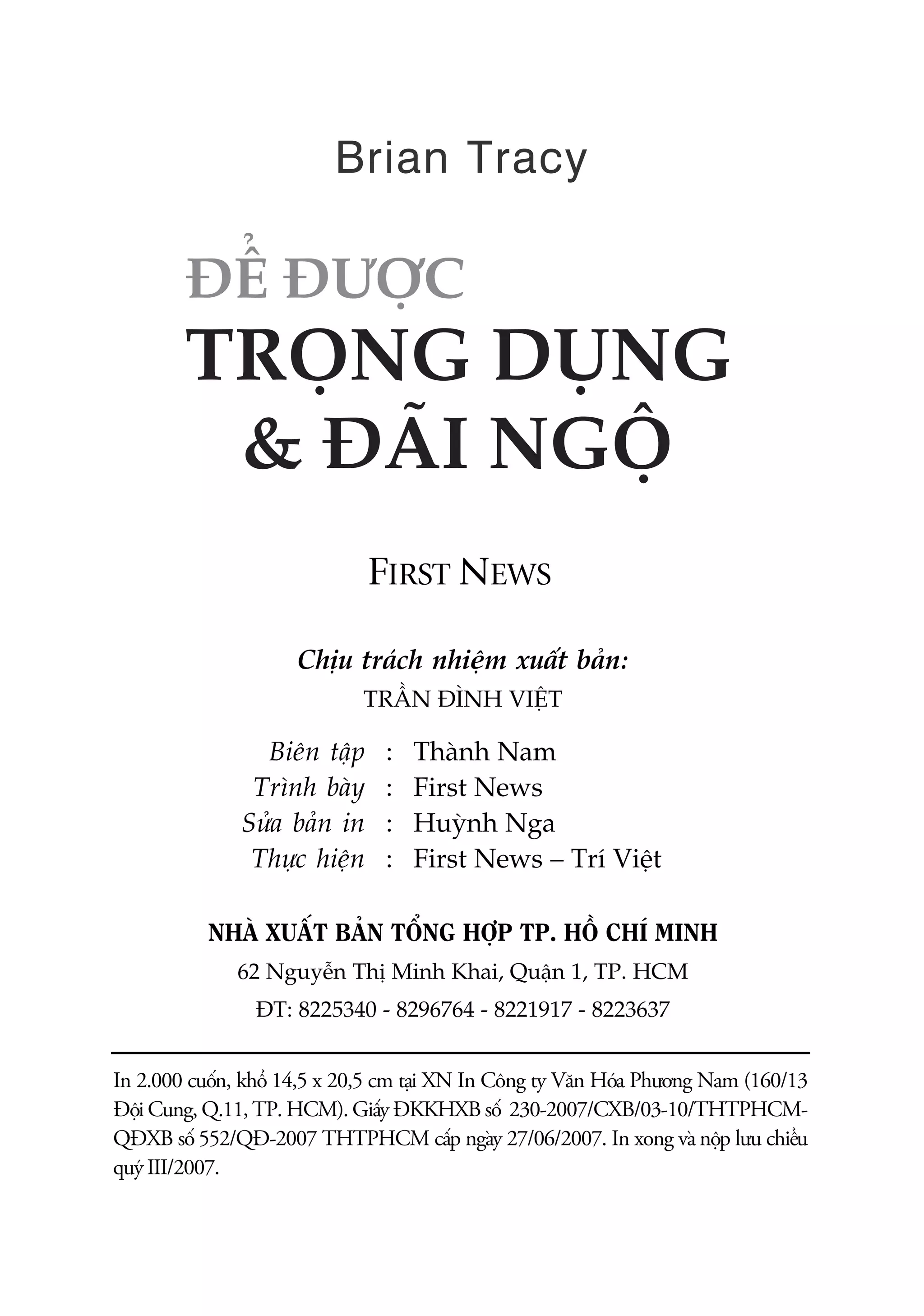 Brian Tracy




                              FIRST NEWS

                     Chõu traách nhiïåm xuêët baãn:
                             TRÊÌN ÀÒNH VIÏÅT

                 Biïn têåp      :   Thaânh Nam
                Trònh baây      :   First News
               Sûãa baãn in     :   Huyânh Nga
                Thûåc hiïån     :   First News – Trñ Viïåt

           NHAÂ XUÊËT BAÃN TÖÍNG HÚÅP TP. HÖÌ CHÑ MINH
              62 Nguyïîn Thõ Minh Khai, Quêån 1, TP. HCM
                ÀT: 8225340 - 8296764 - 8221917 - 8223637


In 2.000 cuöën, khöí 14,5 x 20,5 cm taåi XN In Cöng ty Vùn Hoáa Phûúng Nam (160/13
Àöåi Cung, Q.11, TP. HCM). Giêëy ÀKKHXB söë 230-2007/CXB/03-10/THTPHCM-
QÀXB söë 552/QÀ-2007 THTPHCM cêëp ngaây 27/06/2007. In xong vaâ nöåp lûu chiïíu
quyá III/2007.
 