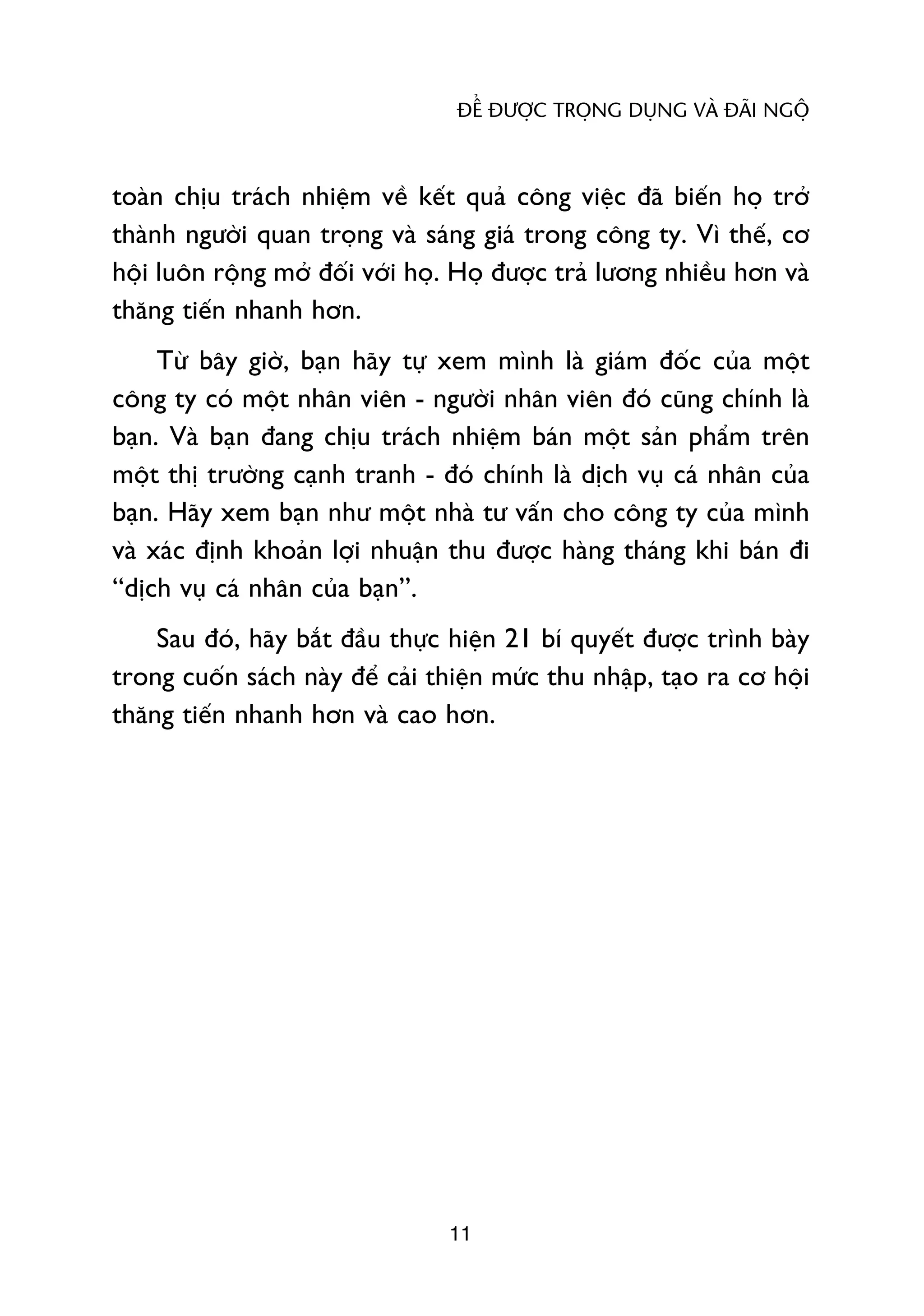ÀÏÍ ÀÛÚÅC TROÅNG DUÅNG VAÂ ÀAÄI NGÖÅ



toaân chõu traách nhiïåm vïì kïët quaã cöng viïåc àaä biïën hoå trúã
thaânh ngûúâi quan troång vaâ saáng giaá trong cöng ty. Vò thïë, cú
höåi luön röång múã àöëi vúái hoå. Hoå àûúåc traã lûúng nhiïìu hún vaâ
thùng tiïën nhanh hún.
     Tûâ bêy giúâ, baån haäy tûå xem mònh laâ giaám àöëc cuãa möåt
cöng ty coá möåt nhên viïn - ngûúâi nhên viïn àoá cuäng chñnh laâ
baån. Vaâ baån àang chõu traách nhiïåm baán möåt saãn phêím trïn
möåt thõ trûúâng caånh tranh - àoá chñnh laâ dõch vuå caá nhên cuãa
baån. Haäy xem baån nhû möåt nhaâ tû vêën cho cöng ty cuãa mònh
vaâ xaác àõnh khoaãn lúåi nhuêån thu àûúåc haâng thaáng khi baán ài
“dõch vuå caá nhên cuãa baån”.
    Sau àoá, haäy bùæt àêìu thûåc hiïån 21 bñ quyïët àûúåc trònh baây
trong cuöën saách naây àïí caãi thiïån mûác thu nhêåp, taåo ra cú höåi
thùng tiïën nhanh hún vaâ cao hún.




                                 11
 