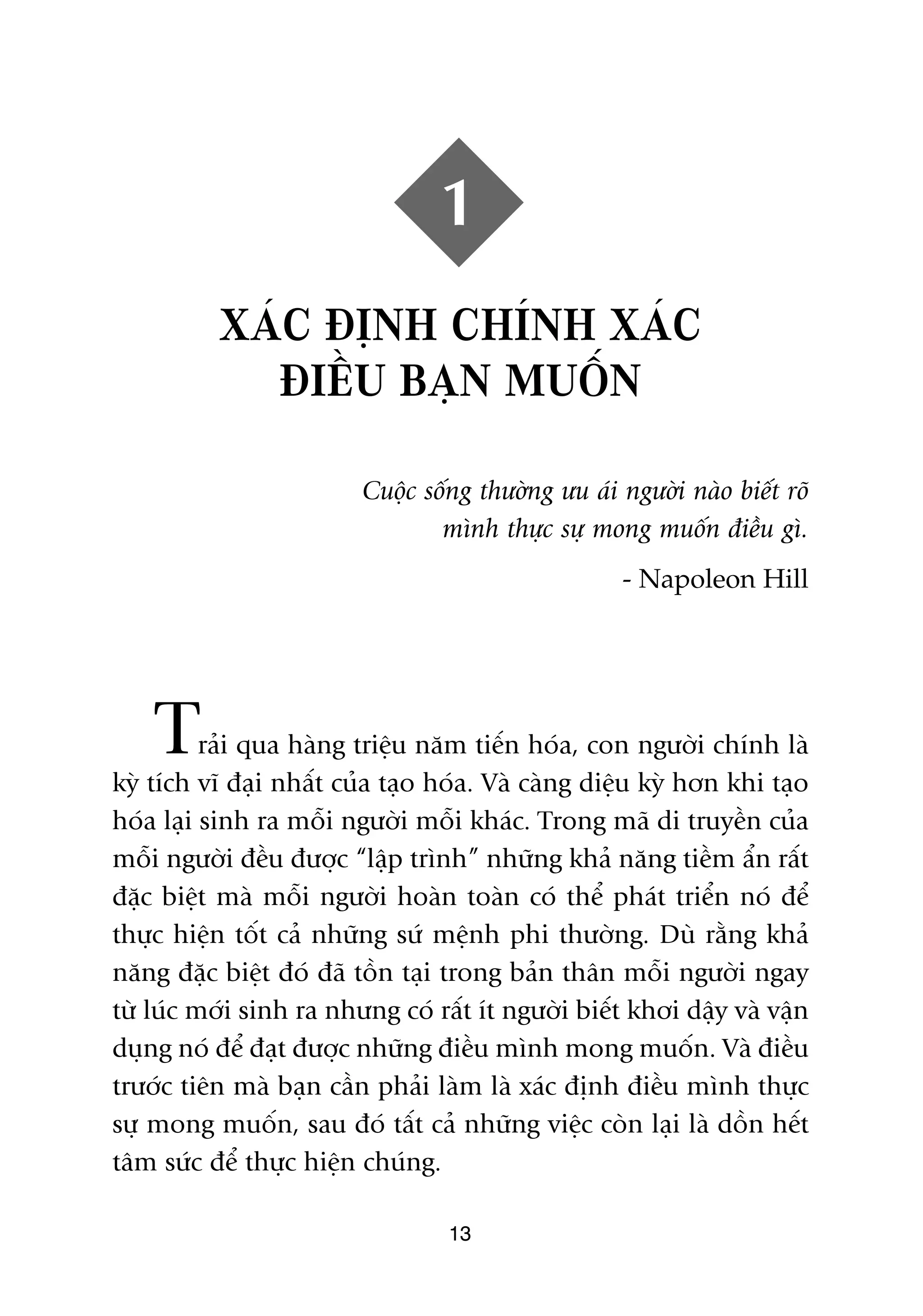 1
          XAÁC ÀÕNH CHÑNH XAÁC
            ÀIÏÌU BAÅN MUÖËN

                         Cuöåc söëng thûúâng ûu aái ngûúâi naâo biïët roä
                                 mònh thûåc sûå mong muöën àiïìu gò.
                                                    - Napoleon Hill




    T     raãi qua haâng triïåu nùm tiïën hoáa, con ngûúâi chñnh laâ
kyâ tñch vô àaåi nhêët cuãa taåo hoáa. Vaâ caâng diïåu kyâ hún khi taåo
hoáa laåi sinh ra möîi ngûúâi möîi khaác. Trong maä di truyïìn cuãa
möîi ngûúâi àïìu àûúåc “lêåp trònh” nhûäng khaã nùng tiïìm êín rêët
àùåc biïåt maâ möîi ngûúâi hoaân toaân coá thïí phaát triïín noá àïí
thûåc hiïån töët caã nhûäng sûá mïånh phi thûúâng. Duâ rùçng khaã
nùng àùåc biïåt àoá àaä töìn taåi trong baãn thên möîi ngûúâi ngay
tûâ luác múái sinh ra nhûng coá rêët ñt ngûúâi biïët khúi dêåy vaâ vêån
duång noá àïí àaåt àûúåc nhûäng àiïìu mònh mong muöën. Vaâ àiïìu
trûúác tiïn maâ baån cêìn phaãi laâm laâ xaác àõnh àiïìu mònh thûåc
sûå mong muöën, sau àoá têët caã nhûäng viïåc coân laåi laâ döìn hïët
têm sûác àïí thûåc hiïån chuáng.

                                  13
 