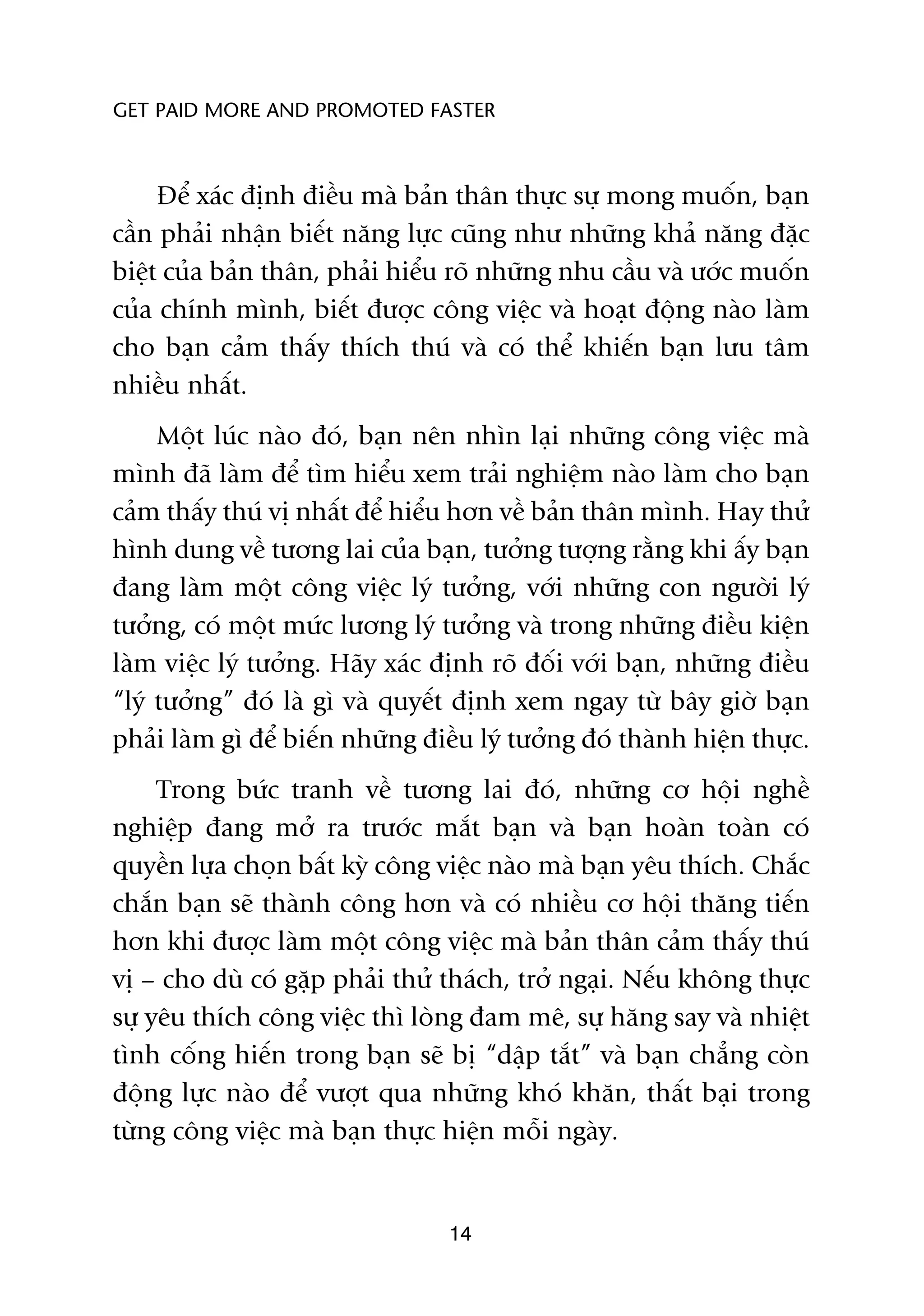 GET PAID MORE AND PROMOTED FASTER



     Àïí xaác àõnh àiïìu maâ baãn thên thûåc sûå mong muöën, baån
cêìn phaãi nhêån biïët nùng lûåc cuäng nhû nhûäng khaã nùng àùåc
biïåt cuãa baãn thên, phaãi hiïíu roä nhûäng nhu cêìu vaâ ûúác muöën
cuãa chñnh mònh, biïët àûúåc cöng viïåc vaâ hoaåt àöång naâo laâm
cho baån caãm thêëy thñch thuá vaâ coá thïí khiïën baån lûu têm
nhiïìu nhêët.
     Möåt luác naâo àoá, baån nïn nhòn laåi nhûäng cöng viïåc maâ
mònh àaä laâm àïí tòm hiïíu xem traãi nghiïåm naâo laâm cho baån
caãm thêëy thuá võ nhêët àïí hiïíu hún vïì baãn thên mònh. Hay thûã
hònh dung vïì tûúng lai cuãa baån, tûúãng tûúång rùçng khi êëy baån
àang laâm möåt cöng viïåc lyá tûúãng, vúái nhûäng con ngûúâi lyá
tûúãng, coá möåt mûác lûúng lyá tûúãng vaâ trong nhûäng àiïìu kiïån
laâm viïåc lyá tûúãng. Haäy xaác àõnh roä àöëi vúái baån, nhûäng àiïìu
“lyá tûúãng” àoá laâ gò vaâ quyïët àõnh xem ngay tûâ bêy giúâ baån
phaãi laâm gò àïí biïën nhûäng àiïìu lyá tûúãng àoá thaânh hiïån thûåc.
     Trong bûác tranh vïì tûúng lai àoá, nhûäng cú höåi nghïì
nghiïåp àang múã ra trûúác mùæt baån vaâ baån hoaân toaân coá
quyïìn lûåa choån bêët kyâ cöng viïåc naâo maâ baån yïu thñch. Chùæc
chùæn baån seä thaânh cöng hún vaâ coá nhiïìu cú höåi thùng tiïën
hún khi àûúåc laâm möåt cöng viïåc maâ baãn thên caãm thêëy thuá
võ – cho duâ coá gùåp phaãi thûã thaách, trúã ngaåi. Nïëu khöng thûåc
sûå yïu thñch cöng viïåc thò loâng àam mï, sûå hùng say vaâ nhiïåt
tònh cöëng hiïën trong baån seä bõ “dêåp tùæt” vaâ baån chùèng coân
àöång lûåc naâo àïí vûúåt qua nhûäng khoá khùn, thêët baåi trong
tûâng cöng viïåc maâ baån thûåc hiïån möîi ngaây.


                                  14
 