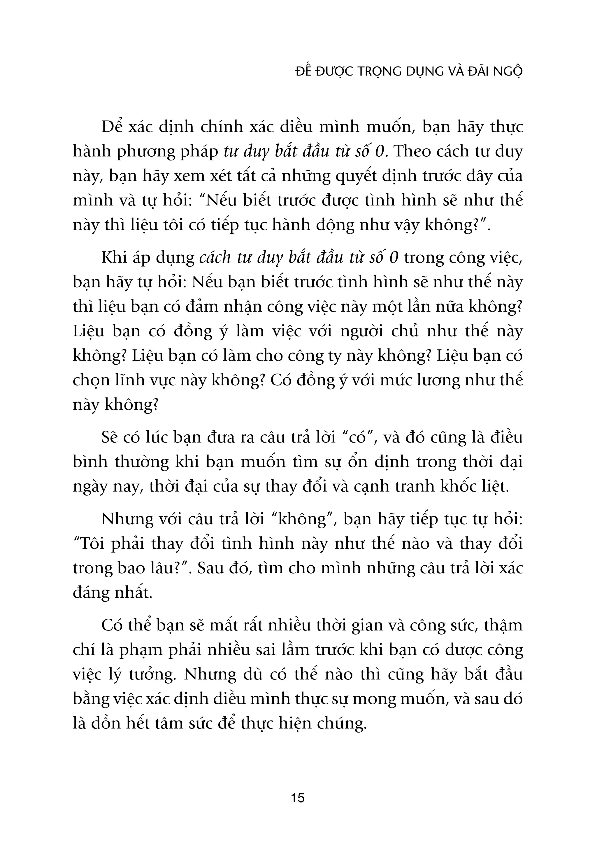 ÀÏÍ ÀÛÚÅC TROÅNG DUÅNG VAÂ ÀAÄI NGÖÅ



    Àïí xaác àõnh chñnh xaác àiïìu mònh muöën, baån haäy thûåc
haânh phûúng phaáp tû duy bùæt àêìu tûâ söë 0. Theo caách tû duy
naây, baån haäy xem xeát têët caã nhûäng quyïët àõnh trûúác àêy cuãa
mònh vaâ tûå hoãi: “Nïëu biïët trûúác àûúåc tònh hònh seä nhû thïë
naây thò liïåu töi coá tiïëp tuåc haânh àöång nhû vêåy khöng?”.
     Khi aáp duång caách tû duy bùæt àêìu tûâ söë 0 trong cöng viïåc,
baån haäy tûå hoãi: Nïëu baån biïët trûúác tònh hònh seä nhû thïë naây
thò liïåu baån coá àaãm nhêån cöng viïåc naây möåt lêìn nûäa khöng?
Liïåu baån coá àöìng yá laâm viïåc vúái ngûúâi chuã nhû thïë naây
khöng? Liïåu baån coá laâm cho cöng ty naây khöng? Liïåu baån coá
choån lônh vûåc naây khöng? Coá àöìng yá vúái mûác lûúng nhû thïë
naây khöng?
    Seä coá luác baån àûa ra cêu traã lúâi “coá”, vaâ àoá cuäng laâ àiïìu
bònh thûúâng khi baån muöën tòm sûå öín àõnh trong thúâi àaåi
ngaây nay, thúâi àaåi cuãa sûå thay àöíi vaâ caånh tranh khöëc liïåt.
    Nhûng vúái cêu traã lúâi “khöng”, baån haäy tiïëp tuåc tûå hoãi:
“Töi phaãi thay àöíi tònh hònh naây nhû thïë naâo vaâ thay àöíi
trong bao lêu?”. Sau àoá, tòm cho mònh nhûäng cêu traã lúâi xaác
àaáng nhêët.
     Coá thïí baån seä mêët rêët nhiïìu thúâi gian vaâ cöng sûác, thêåm
chñ laâ phaåm phaãi nhiïìu sai lêìm trûúác khi baån coá àûúåc cöng
viïåc lyá tûúãng. Nhûng duâ coá thïë naâo thò cuäng haäy bùæt àêìu
bùçng viïåc xaác àõnh àiïìu mònh thûåc sûå mong muöën, vaâ sau àoá
laâ döìn hïët têm sûác àïí thûåc hiïån chuáng.



                                   15
 