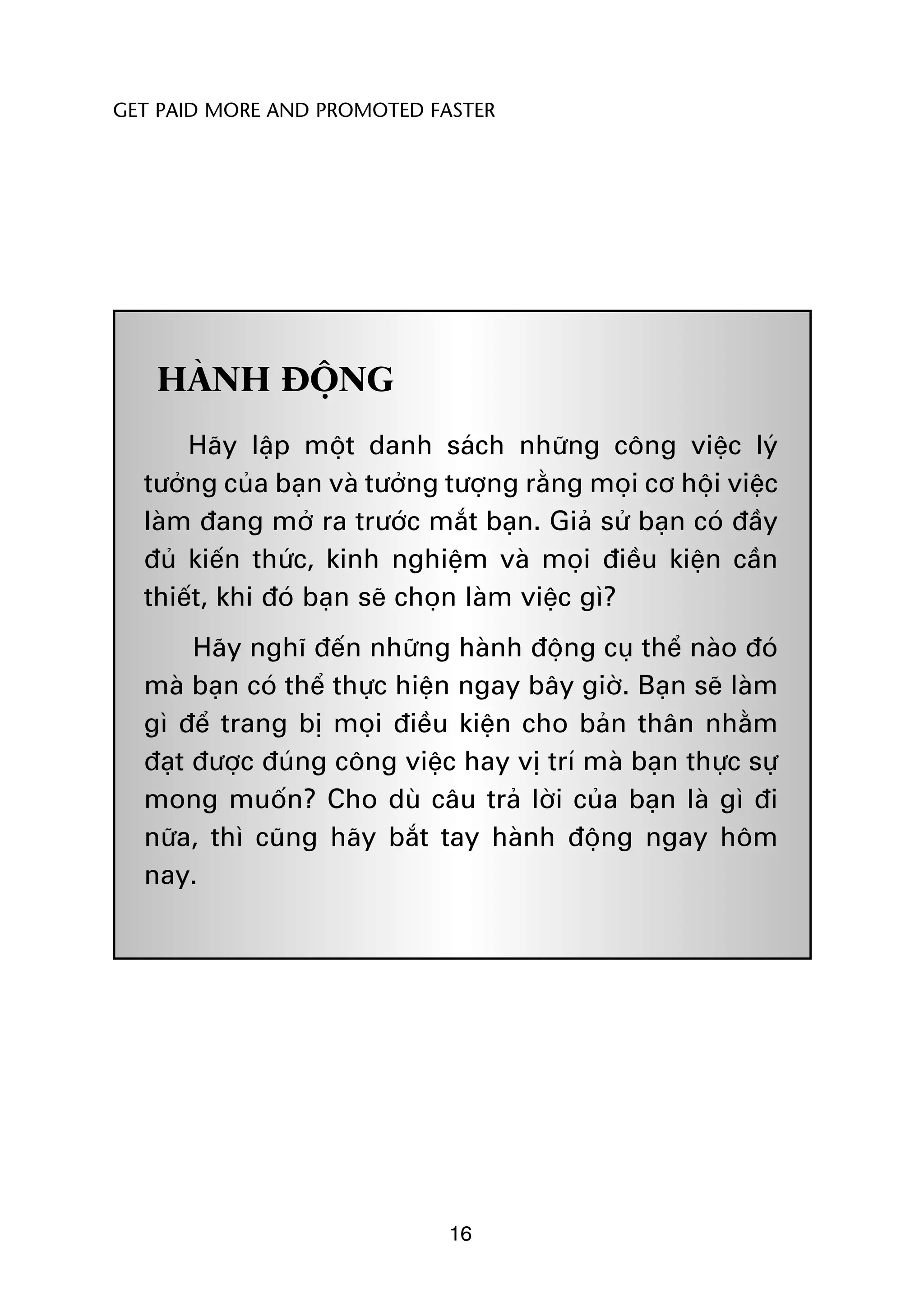 GET PAID MORE AND PROMOTED FASTER




   HAÂNH ÀÖÅNG
      Haäy lêåp möåt danh saách nhûäng cöng viïåc lyá
  tûúãng cuãa baån vaâ tûúãng tûúång rùçng moåi cú höåi viïåc
  laâm àang múã ra trûúác mùæt baån. Giaã sûã baån coá àêìy
  àuã kiïën thûác, kinh nghiïåm vaâ moåi àiïìu kiïån cêìn
  thiïët, khi àoá baån seä choån laâm viïåc gò?
       Haäy nghô àïën nhûäng haânh àöång cuå thïí naâo àoá
  maâ baån coá thïí thûåc hiïån ngay bêy giúâ. Baån seä laâm
  gò àïí trang bõ moåi àiïìu kiïån cho baãn thên nhùçm
  àaåt àûúåc àuáng cöng viïåc hay võ trñ maâ baån thûåc sûå
  mong muöën? Cho duâ cêu traã lúâi cuãa baån laâ gò ài
  nûäa, thò cuäng haäy bùæt tay haânh àöång ngay höm
  nay.




                              16
 