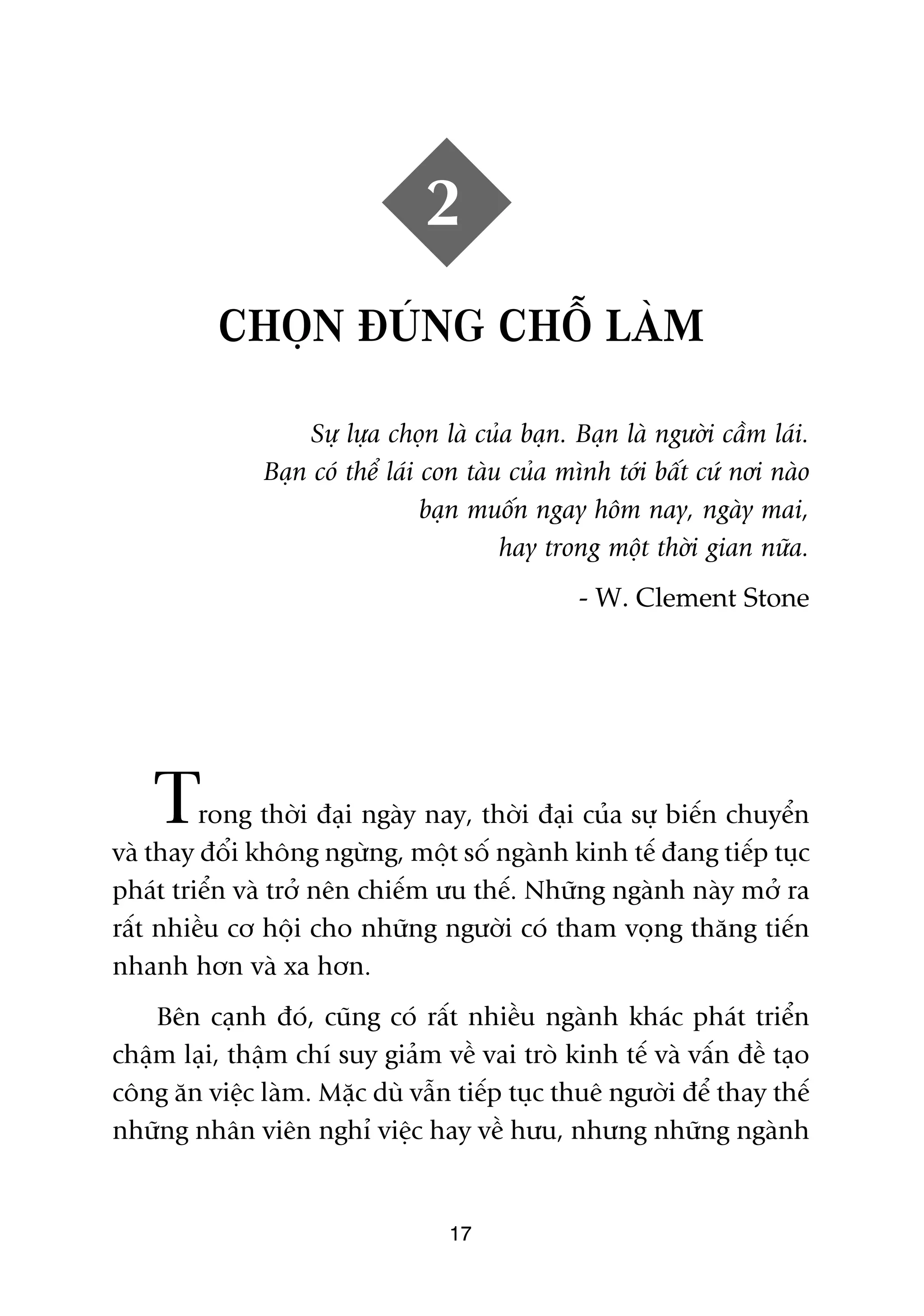 2
          CHOÅN ÀUÁNG CHÖÎ LAÂM

                   Sûå lûåa choån laâ cuãa baån. Baån laâ ngûúâi cêìm laái.
               Baån coá thïí laái con taâu cuãa mònh túái bêët cûá núi naâo
                                  baån muöën ngay höm nay, ngaây mai,
                                          hay trong möåt thúâi gian nûäa.
                                                 - W. Clement Stone




    T    rong thúâi àaåi ngaây nay, thúâi àaåi cuãa sûå biïën chuyïín
vaâ thay àöíi khöng ngûâng, möåt söë ngaânh kinh tïë àang tiïëp tuåc
phaát triïín vaâ trúã nïn chiïëm ûu thïë. Nhûäng ngaânh naây múã ra
rêët nhiïìu cú höåi cho nhûäng ngûúâi coá tham voång thùng tiïën
nhanh hún vaâ xa hún.
    Bïn caånh àoá, cuäng coá rêët nhiïìu ngaânh khaác phaát triïín
chêåm laåi, thêåm chñ suy giaãm vïì vai troâ kinh tïë vaâ vêën àïì taåo
cöng ùn viïåc laâm. Mùåc duâ vêîn tiïëp tuåc thuï ngûúâi àïí thay thïë
nhûäng nhên viïn nghó viïåc hay vïì hûu, nhûng nhûäng ngaânh


                                   17
 