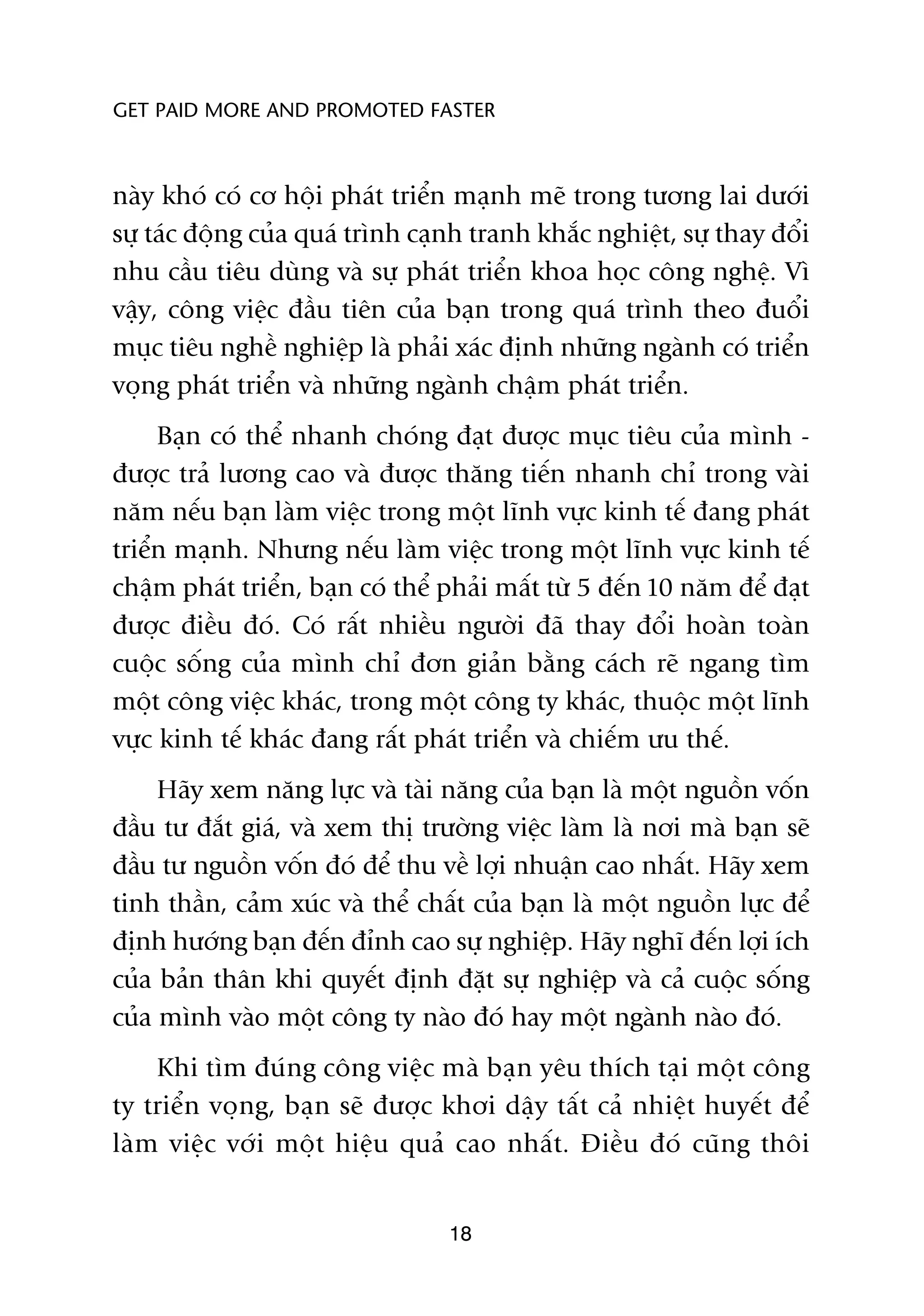 GET PAID MORE AND PROMOTED FASTER



naây khoá coá cú höåi phaát triïín maånh meä trong tûúng lai dûúái
sûå taác àöång cuãa quaá trònh caånh tranh khùæc nghiïåt, sûå thay àöíi
nhu cêìu tiïu duâng vaâ sûå phaát triïín khoa hoåc cöng nghïå. Vò
vêåy, cöng viïåc àêìu tiïn cuãa baån trong quaá trònh theo àuöíi
muåc tiïu nghïì nghiïåp laâ phaãi xaác àõnh nhûäng ngaânh coá triïín
voång phaát triïín vaâ nhûäng ngaânh chêåm phaát triïín.
     Baån coá thïí nhanh choáng àaåt àûúåc muåc tiïu cuãa mònh -
àûúåc traã lûúng cao vaâ àûúåc thùng tiïën nhanh chó trong vaâi
nùm nïëu baån laâm viïåc trong möåt lônh vûåc kinh tïë àang phaát
triïín maånh. Nhûng nïëu laâm viïåc trong möåt lônh vûåc kinh tïë
chêåm phaát triïín, baån coá thïí phaãi mêët tûâ 5 àïën 10 nùm àïí àaåt
àûúåc àiïìu àoá. Coá rêët nhiïìu ngûúâi àaä thay àöíi hoaân toaân
cuöåc söëng cuãa mònh chó àún giaãn bùçng caách reä ngang tòm
möåt cöng viïåc khaác, trong möåt cöng ty khaác, thuöåc möåt lônh
vûåc kinh tïë khaác àang rêët phaát triïín vaâ chiïëm ûu thïë.
     Haäy xem nùng lûåc vaâ taâi nùng cuãa baån laâ möåt nguöìn vöën
àêìu tû àùæt giaá, vaâ xem thõ trûúâng viïåc laâm laâ núi maâ baån seä
àêìu tû nguöìn vöën àoá àïí thu vïì lúåi nhuêån cao nhêët. Haäy xem
tinh thêìn, caãm xuác vaâ thïí chêët cuãa baån laâ möåt nguöìn lûåc àïí
àõnh hûúáng baån àïën àónh cao sûå nghiïåp. Haäy nghô àïën lúåi ñch
cuãa baãn thên khi quyïët àõnh àùåt sûå nghiïåp vaâ caã cuöåc söëng
cuãa mònh vaâo möåt cöng ty naâo àoá hay möåt ngaânh naâo àoá.
    Khi tòm àuáng cöng viïåc maâ baån yïu thñch taåi möåt cöng
ty triïín voång, baån seä àûúåc khúi dêåy têët caã nhiïåt huyïët àïí
laâm viïåc vúái möåt hiïåu quaã cao nhêët. Àiïìu àoá cuäng thöi


                                  18
 