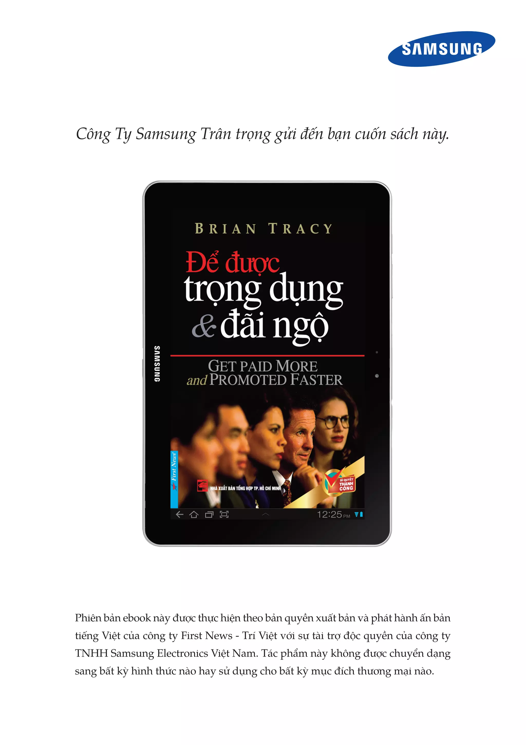 Công Ty Samsung Trân trọng gửi đến bạn cuốn sách này.




Phiên bản ebook này được thực hiện theo bản quyền xuất bản và phát hành ấn bản
tiếng Việt của công ty First News - Trí Việt với sự tài trợ độc quyền của công ty
TNHH Samsung Electronics Việt Nam. Tác phẩm này không được chuyển dạng
sang bất kỳ hình thức nào hay sử dụng cho bất kỳ mục đích thương mại nào.
 