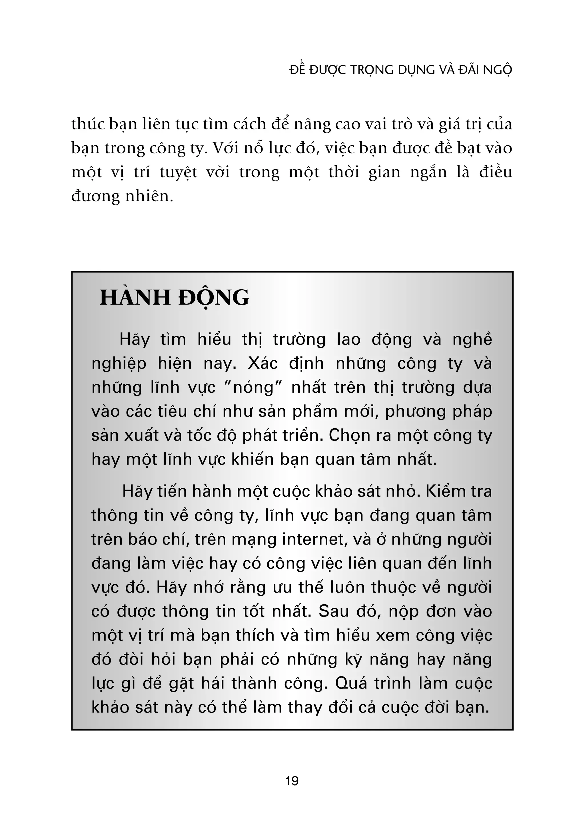 ÀÏÍ ÀÛÚÅC TROÅNG DUÅNG VAÂ ÀAÄI NGÖÅ



thuác baån liïn tuåc tòm caách àïí nêng cao vai troâ vaâ giaá trõ cuãa
baån trong cöng ty. Vúái nöî lûåc àoá, viïåc baån àûúåc àïì baåt vaâo
möåt võ trñ tuyïåt vúâi trong möåt thúâi gian ngùæn laâ àiïìu
àûúng nhiïn.




    HAÂNH ÀÖÅNG
       Haäy tòm hiïíu thõ trûúâng lao àöång vaâ nghïì
   nghiïåp hiïån nay. Xaác àõnh nhûäng cöng ty vaâ
   nhûäng lônh vûåc ”noáng” nhêët trïn thõ trûúâng dûåa
   vaâo caác tiïu chñ nhû saãn phêím múái, phûúng phaáp
   saãn xuêët vaâ töëc àöå phaát triïín. Choån ra möåt cöng ty
   hay möåt lônh vûåc khiïën baån quan têm nhêët.
        Haäy tiïën haânh möåt cuöåc khaão saát nhoã. Kiïím tra
   thöng tin vïì cöng ty, lônh vûåc baån àang quan têm
   trïn baáo chñ, trïn maång internet, vaâ úã nhûäng ngûúâi
   àang laâm viïåc hay coá cöng viïåc liïn quan àïën lônh
   vûåc àoá. Haäy nhúá rùçng ûu thïë luön thuöåc vïì ngûúâi
   coá àûúåc thöng tin töët nhêët. Sau àoá, nöåp àún vaâo
   möåt võ trñ maâ baån thñch vaâ tòm hiïíu xem cöng viïåc
   àoá àoâi hoãi baån phaãi coá nhûäng kyä nùng hay nùng
   lûåc gò àïí gùåt haái thaânh cöng. Quaá trònh laâm cuöåc
   khaão saát naây coá thïí laâm thay àöíi caã cuöåc àúâi baån.



                                 19
 