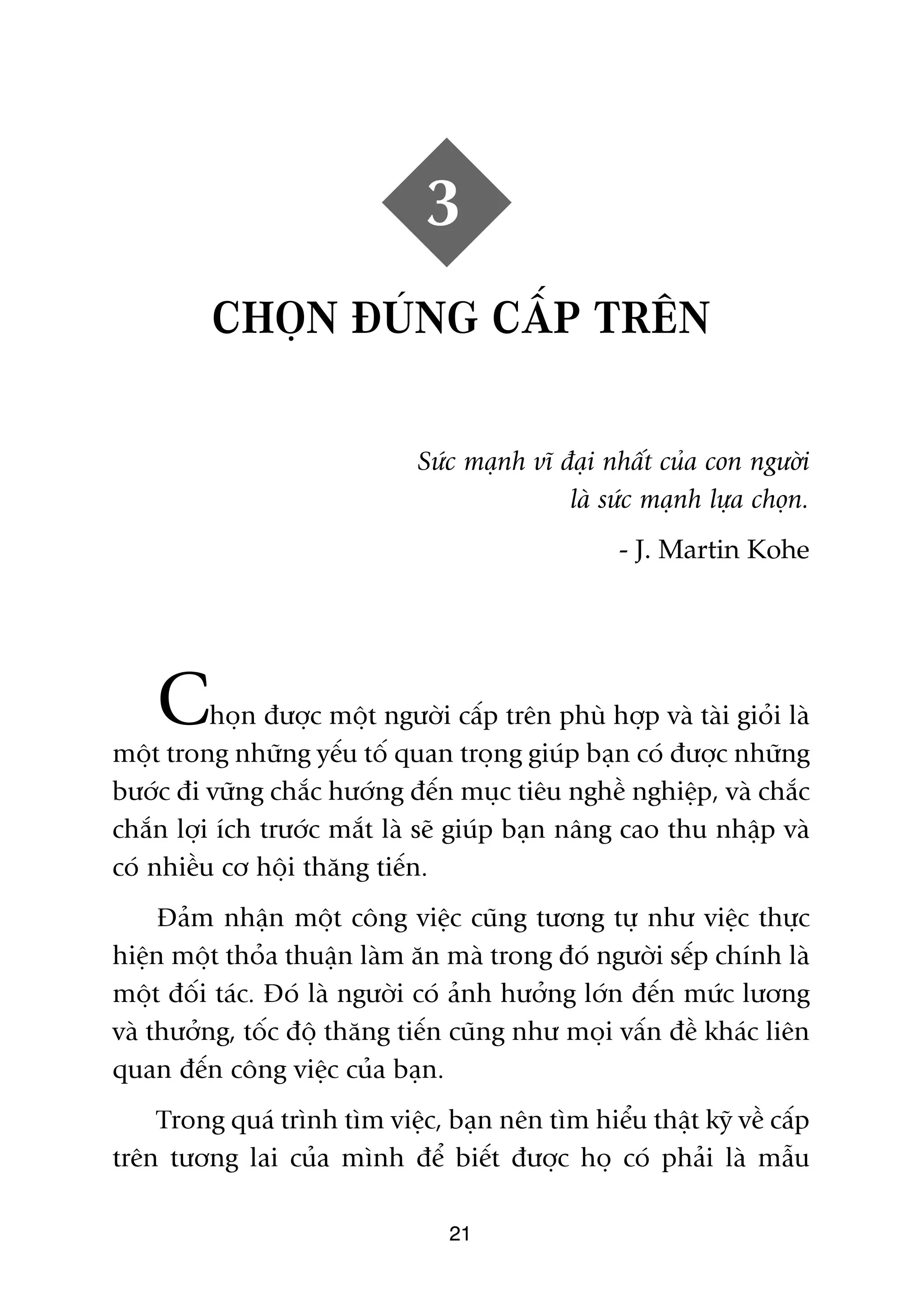 3
          CHOÅN ÀUÁNG CÊËP TRÏN

                               Sûác maånh vô àaåi nhêët cuãa con ngûúâi
                                              laâ sûác maånh lûåa choån.
                                                    - J. Martin Kohe




    C     hoån àûúåc möåt ngûúâi cêëp trïn phuâ húåp vaâ taâi gioãi laâ
möåt trong nhûäng yïëu töë quan troång giuáp baån coá àûúåc nhûäng
bûúác ài vûäng chùæc hûúáng àïën muåc tiïu nghïì nghiïåp, vaâ chùæc
chùæn lúåi ñch trûúác mùæt laâ seä giuáp baån nêng cao thu nhêåp vaâ
coá nhiïìu cú höåi thùng tiïën.
     Àaãm nhêån möåt cöng viïåc cuäng tûúng tûå nhû viïåc thûåc
hiïån möåt thoãa thuêån laâm ùn maâ trong àoá ngûúâi sïëp chñnh laâ
möåt àöëi taác. Àoá laâ ngûúâi coá aãnh hûúãng lúán àïën mûác lûúng
vaâ thûúãng, töëc àöå thùng tiïën cuäng nhû moåi vêën àïì khaác liïn
quan àïën cöng viïåc cuãa baån.
    Trong quaá trònh tòm viïåc, baån nïn tòm hiïíu thêåt kyä vïì cêëp
trïn tûúng lai cuãa mònh àïí biïët àûúåc hoå coá phaãi laâ mêîu

                                  21
 