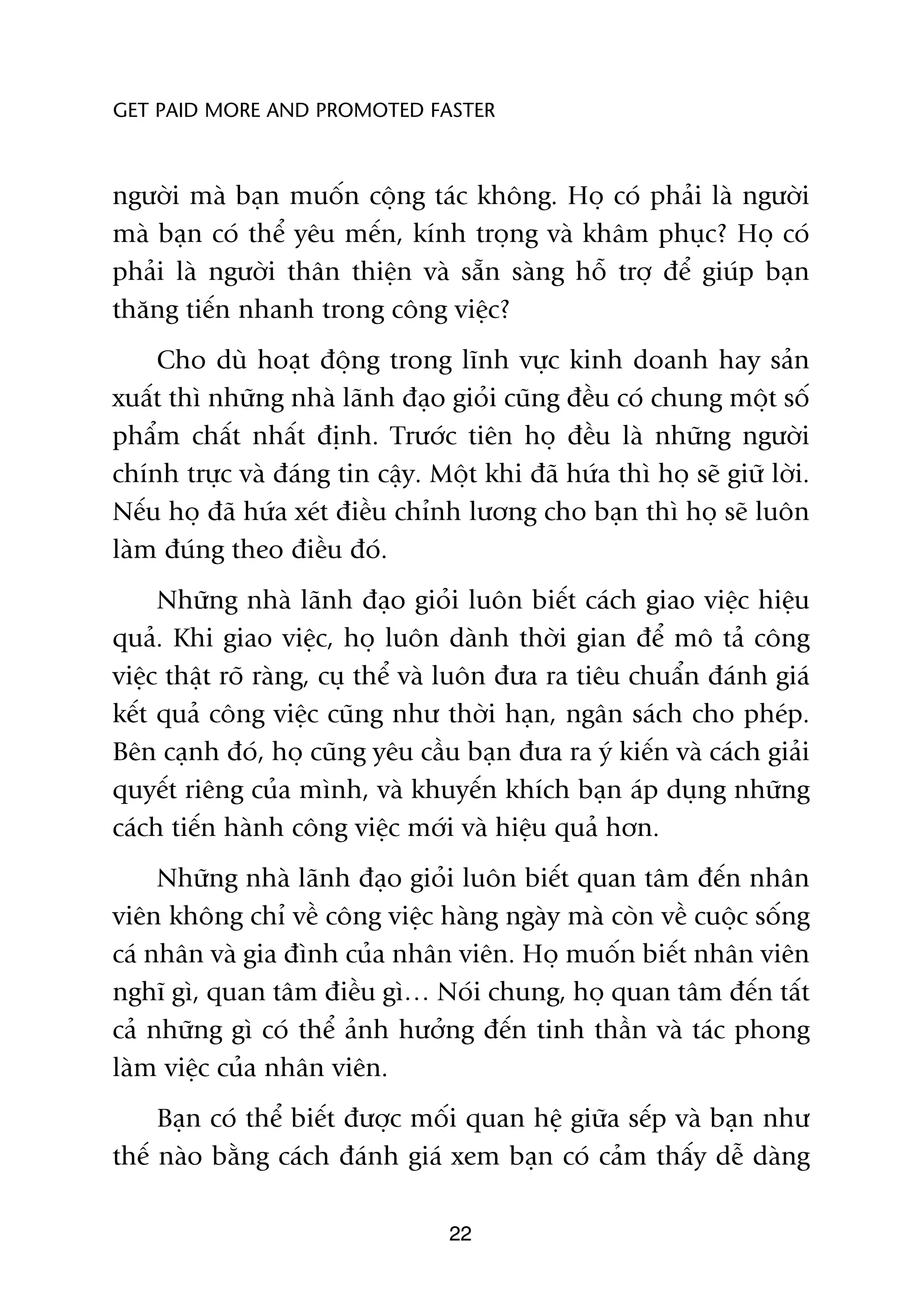 GET PAID MORE AND PROMOTED FASTER



ngûúâi maâ baån muöën cöång taác khöng. Hoå coá phaãi laâ ngûúâi
maâ baån coá thïí yïu mïën, kñnh troång vaâ khêm phuåc? Hoå coá
phaãi laâ ngûúâi thên thiïån vaâ sùén saâng höî trúå àïí giuáp baån
thùng tiïën nhanh trong cöng viïåc?
    Cho duâ hoaåt àöång trong lônh vûåc kinh doanh hay saãn
xuêët thò nhûäng nhaâ laänh àaåo gioãi cuäng àïìu coá chung möåt söë
phêím chêët nhêët àõnh. Trûúác tiïn hoå àïìu laâ nhûäng ngûúâi
chñnh trûåc vaâ àaáng tin cêåy. Möåt khi àaä hûáa thò hoå seä giûä lúâi.
Nïëu hoå àaä hûáa xeát àiïìu chónh lûúng cho baån thò hoå seä luön
laâm àuáng theo àiïìu àoá.
     Nhûäng nhaâ laänh àaåo gioãi luön biïët caách giao viïåc hiïåu
quaã. Khi giao viïåc, hoå luön daânh thúâi gian àïí mö taã cöng
viïåc thêåt roä raâng, cuå thïí vaâ luön àûa ra tiïu chuêín àaánh giaá
kïët quaã cöng viïåc cuäng nhû thúâi haån, ngên saách cho pheáp.
Bïn caånh àoá, hoå cuäng yïu cêìu baån àûa ra yá kiïën vaâ caách giaãi
quyïët riïng cuãa mònh, vaâ khuyïën khñch baån aáp duång nhûäng
caách tiïën haânh cöng viïåc múái vaâ hiïåu quaã hún.
     Nhûäng nhaâ laänh àaåo gioãi luön biïët quan têm àïën nhên
viïn khöng chó vïì cöng viïåc haâng ngaây maâ coân vïì cuöåc söëng
caá nhên vaâ gia àònh cuãa nhên viïn. Hoå muöën biïët nhên viïn
nghô gò, quan têm àiïìu gò… Noái chung, hoå quan têm àïën têët
caã nhûäng gò coá thïí aãnh hûúãng àïën tinh thêìn vaâ taác phong
laâm viïåc cuãa nhên viïn.
     Baån coá thïí biïët àûúåc möëi quan hïå giûäa sïëp vaâ baån nhû
thïë naâo bùçng caách àaánh giaá xem baån coá caãm thêëy dïî daâng

                                  22
 