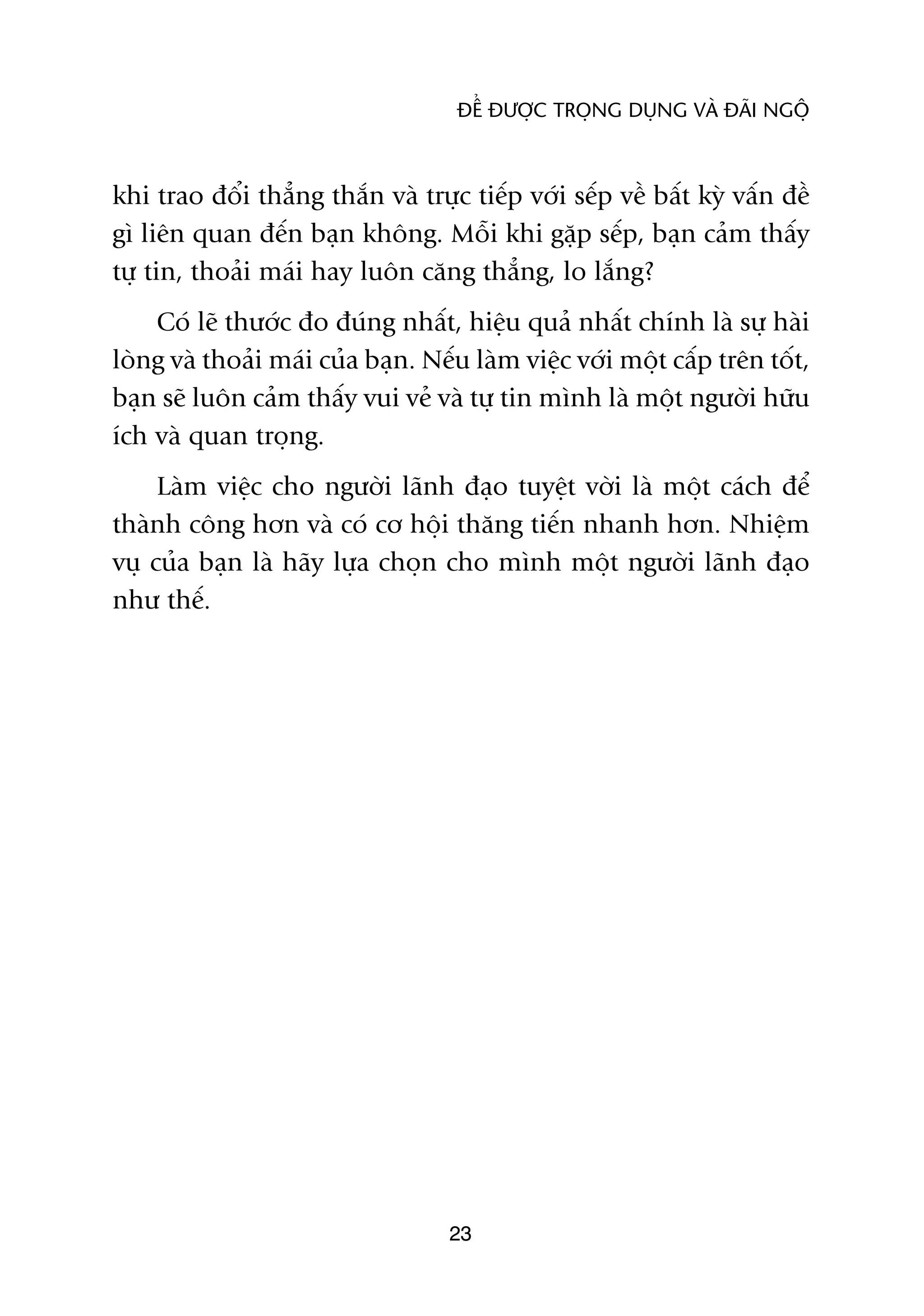 ÀÏÍ ÀÛÚÅC TROÅNG DUÅNG VAÂ ÀAÄI NGÖÅ



khi trao àöíi thùèng thùæn vaâ trûåc tiïëp vúái sïëp vïì bêët kyâ vêën àïì
gò liïn quan àïën baån khöng. Möîi khi gùåp sïëp, baån caãm thêëy
tûå tin, thoaãi maái hay luön cùng thùèng, lo lùæng?
    Coá leä thûúác ào àuáng nhêët, hiïåu quaã nhêët chñnh laâ sûå haâi
loâng vaâ thoaãi maái cuãa baån. Nïëu laâm viïåc vúái möåt cêëp trïn töët,
baån seä luön caãm thêëy vui veã vaâ tûå tin mònh laâ möåt ngûúâi hûäu
ñch vaâ quan troång.
     Laâm viïåc cho ngûúâi laänh àaåo tuyïåt vúâi laâ möåt caách àïí
thaânh cöng hún vaâ coá cú höåi thùng tiïën nhanh hún. Nhiïåm
vuå cuãa baån laâ haäy lûåa choån cho mònh möåt ngûúâi laänh àaåo
nhû thïë.




                                   23
 