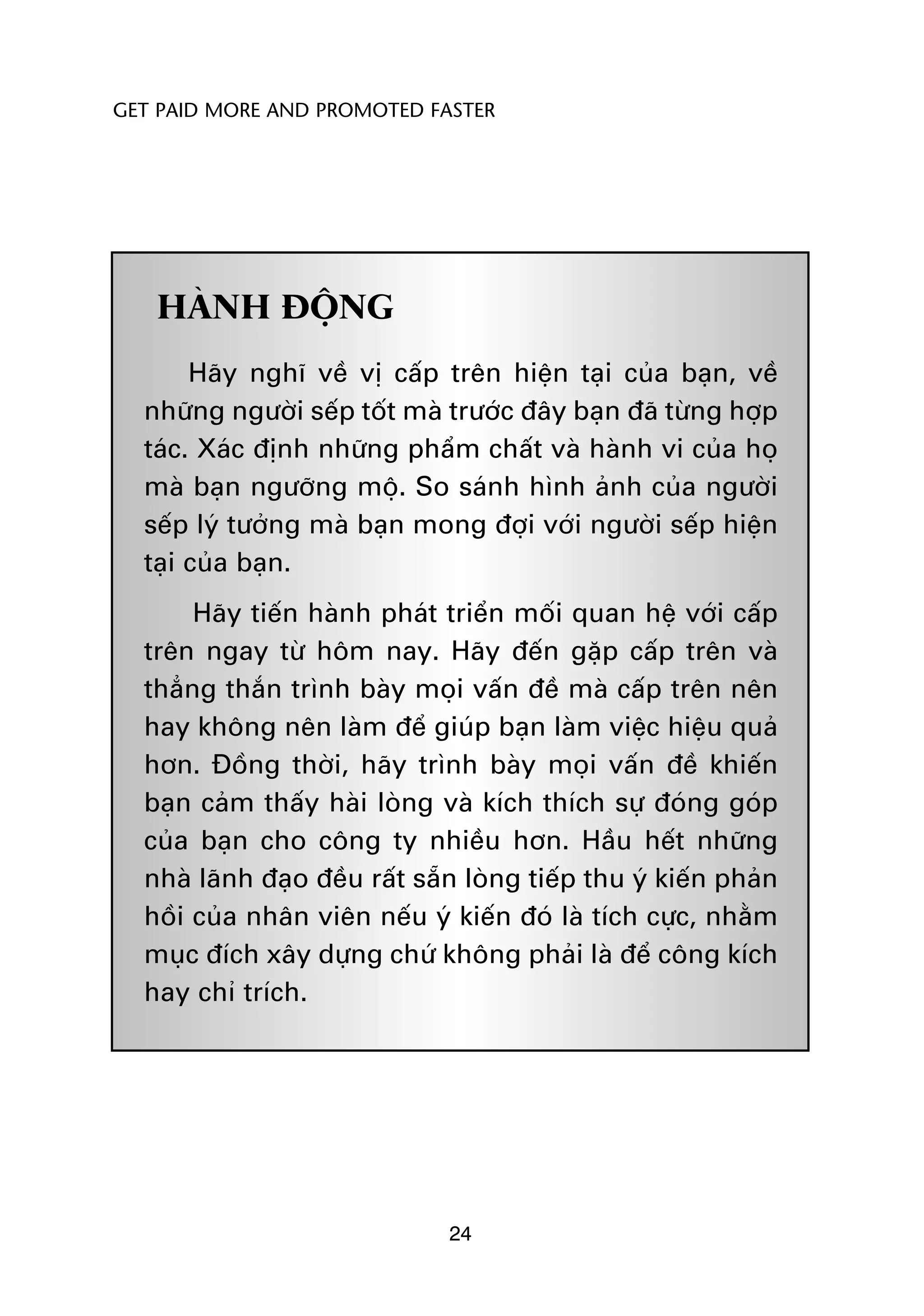 GET PAID MORE AND PROMOTED FASTER




   HAÂNH ÀÖÅNG
       Haäy nghô vïì võ cêëp trïn hiïån taåi cuãa baån, vïì
  nhûäng ngûúâi sïëp töët maâ trûúác àêy baån àaä tûâng húåp
  taác. Xaác àõnh nhûäng phêím chêët vaâ haânh vi cuãa hoå
  maâ baån ngûúäng möå. So saánh hònh aãnh cuãa ngûúâi
  sïëp lyá tûúãng maâ baån mong àúåi vúái ngûúâi sïëp hiïån
  taåi cuãa baån.
       Haäy tiïën haânh phaát triïín möëi quan hïå vúái cêëp
  trïn ngay tûâ höm nay. Haäy àïën gùåp cêëp trïn vaâ
  thùèng thùæn trònh baây moåi vêën àïì maâ cêëp trïn nïn
  hay khöng nïn laâm àïí giuáp baån laâm viïåc hiïåu quaã
  hún. Àöìng thúâi, haäy trònh baây moåi vêën àïì khiïën
  baån caãm thêëy haâi loâng vaâ kñch thñch sûå àoáng goáp
  cuãa baån cho cöng ty nhiïìu hún. Hêìu hïët nhûäng
  nhaâ laänh àaåo àïìu rêët sùén loâng tiïëp thu yá kiïën phaãn
  höìi cuãa nhên viïn nïëu yá kiïën àoá laâ tñch cûåc, nhùçm
  muåc àñch xêy dûång chûá khöng phaãi laâ àïí cöng kñch
  hay chó trñch.




                               24
 