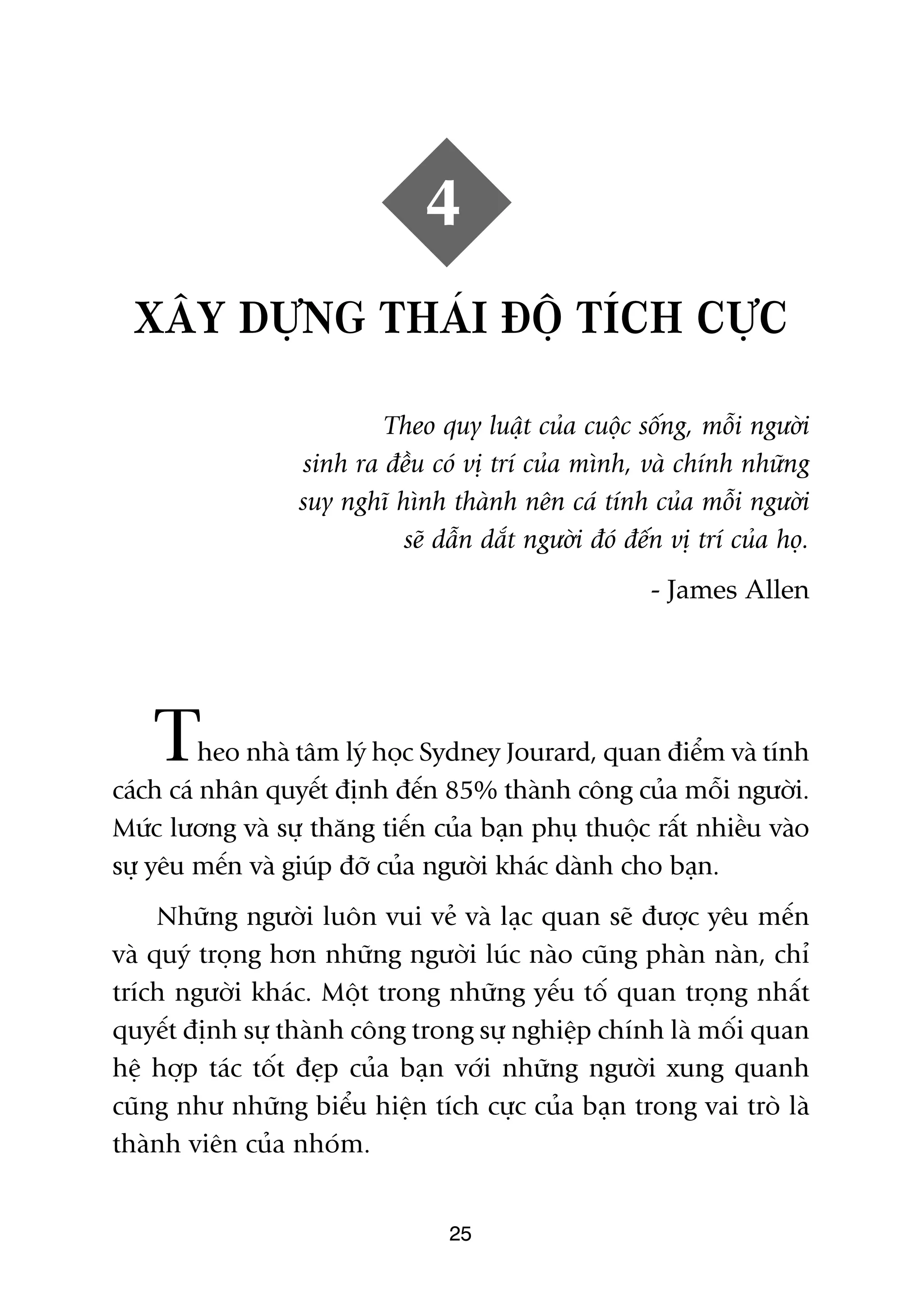 4
  XÊY DÛÅNG THAÁI ÀÖÅ TÑCH CÛÅC

                          Theo quy luêåt cuãa cuöåc söëng, möîi ngûúâi
                  sinh ra àïìu coá võ trñ cuãa mònh, vaâ chñnh nhûäng
                  suy nghô hònh thaânh nïn caá tñnh cuãa möîi ngûúâi
                            seä dêîn dùæt ngûúâi àoá àïën võ trñ cuãa hoå.
                                                        - James Allen




    T     heo nhaâ têm lyá hoåc Sydney Jourard, quan àiïím vaâ tñnh
caách caá nhên quyïët àõnh àïën 85% thaânh cöng cuãa möîi ngûúâi.
Mûác lûúng vaâ sûå thùng tiïën cuãa baån phuå thuöåc rêët nhiïìu vaâo
sûå yïu mïën vaâ giuáp àúä cuãa ngûúâi khaác daânh cho baån.
     Nhûäng ngûúâi luön vui veã vaâ laåc quan seä àûúåc yïu mïën
vaâ quyá troång hún nhûäng ngûúâi luác naâo cuäng phaân naân, chó
trñch ngûúâi khaác. Möåt trong nhûäng yïëu töë quan troång nhêët
quyïët àõnh sûå thaânh cöng trong sûå nghiïåp chñnh laâ möëi quan
hïå húåp taác töët àeåp cuãa baån vúái nhûäng ngûúâi xung quanh
cuäng nhû nhûäng biïíu hiïån tñch cûåc cuãa baån trong vai troâ laâ
thaânh viïn cuãa nhoám.


                                  25
 