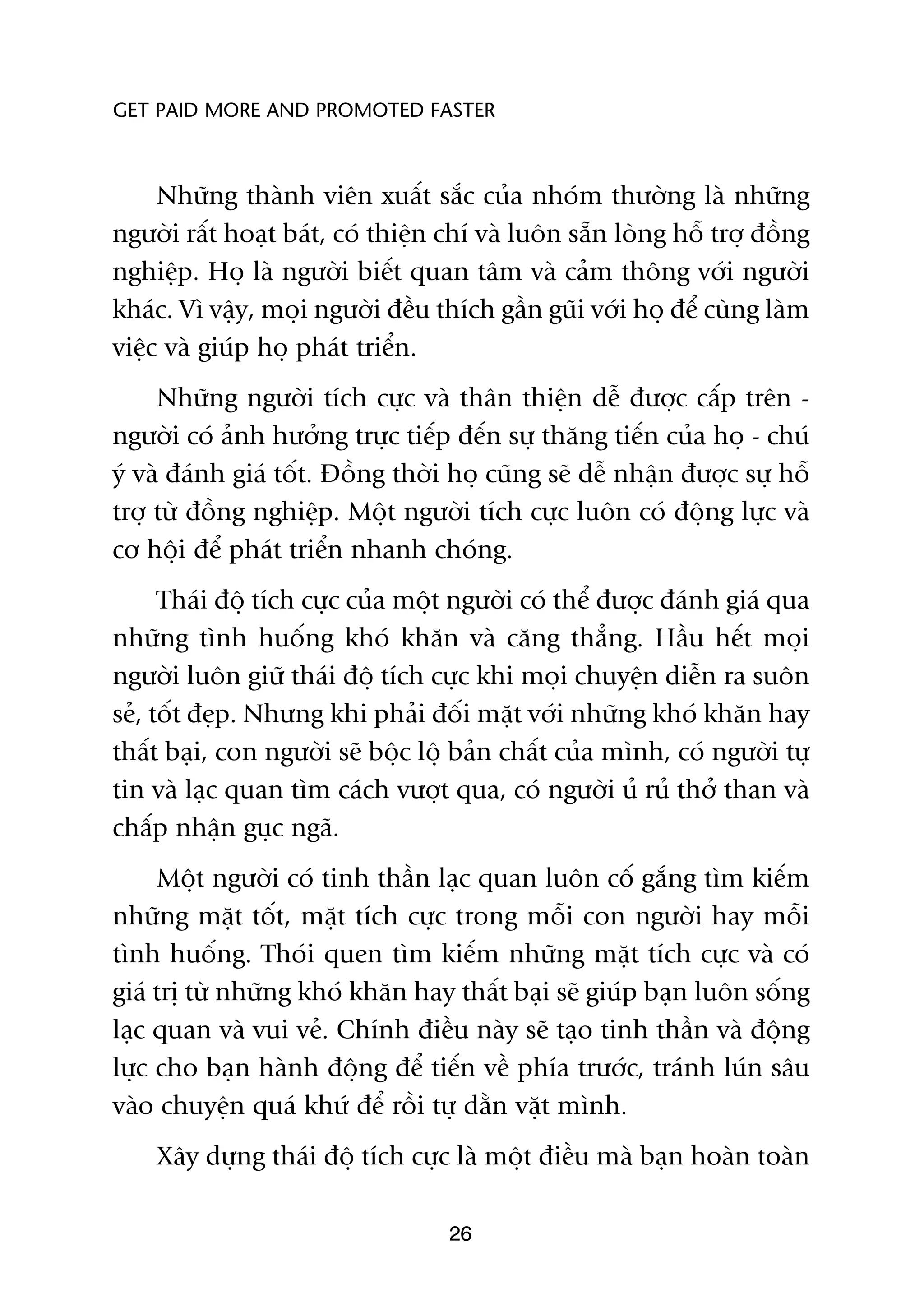 GET PAID MORE AND PROMOTED FASTER



     Nhûäng thaânh viïn xuêët sùæc cuãa nhoám thûúâng laâ nhûäng
ngûúâi rêët hoaåt baát, coá thiïån chñ vaâ luön sùén loâng höî trúå àöìng
nghiïåp. Hoå laâ ngûúâi biïët quan têm vaâ caãm thöng vúái ngûúâi
khaác. Vò vêåy, moåi ngûúâi àïìu thñch gêìn guäi vúái hoå àïí cuâng laâm
viïåc vaâ giuáp hoå phaát triïín.
     Nhûäng ngûúâi tñch cûåc vaâ thên thiïån dïî àûúåc cêëp trïn -
ngûúâi coá aãnh hûúãng trûåc tiïëp àïën sûå thùng tiïën cuãa hoå - chuá
yá vaâ àaánh giaá töët. Àöìng thúâi hoå cuäng seä dïî nhêån àûúåc sûå höî
trúå tûâ àöìng nghiïåp. Möåt ngûúâi tñch cûåc luön coá àöång lûåc vaâ
cú höåi àïí phaát triïín nhanh choáng.
      Thaái àöå tñch cûåc cuãa möåt ngûúâi coá thïí àûúåc àaánh giaá qua
nhûäng tònh huöëng khoá khùn vaâ cùng thùèng. Hêìu hïët moåi
ngûúâi luön giûä thaái àöå tñch cûåc khi moåi chuyïån diïîn ra suön
seã, töët àeåp. Nhûng khi phaãi àöëi mùåt vúái nhûäng khoá khùn hay
thêët baåi, con ngûúâi seä böåc löå baãn chêët cuãa mònh, coá ngûúâi tûå
tin vaâ laåc quan tòm caách vûúåt qua, coá ngûúâi uã ruã thúã than vaâ
chêëp nhêån guåc ngaä.
     Möåt ngûúâi coá tinh thêìn laåc quan luön cöë gùæng tòm kiïëm
nhûäng mùåt töët, mùåt tñch cûåc trong möîi con ngûúâi hay möîi
tònh huöëng. Thoái quen tòm kiïëm nhûäng mùåt tñch cûåc vaâ coá
giaá trõ tûâ nhûäng khoá khùn hay thêët baåi seä giuáp baån luön söëng
laåc quan vaâ vui veã. Chñnh àiïìu naây seä taåo tinh thêìn vaâ àöång
lûåc cho baån haânh àöång àïí tiïën vïì phña trûúác, traánh luán sêu
vaâo chuyïån quaá khûá àïí röìi tûå dùçn vùåt mònh.
    Xêy dûång thaái àöå tñch cûåc laâ möåt àiïìu maâ baån hoaân toaân

                                   26
 