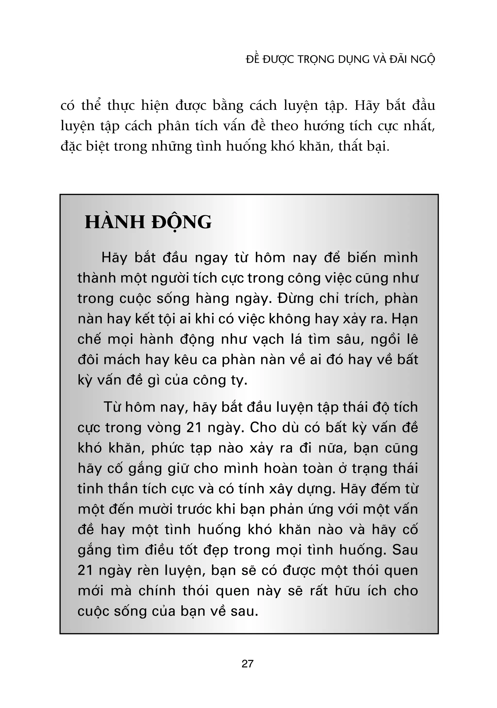 ÀÏÍ ÀÛÚÅC TROÅNG DUÅNG VAÂ ÀAÄI NGÖÅ



coá thïí thûåc hiïån àûúåc bùçng caách luyïån têåp. Haäy bùæt àêìu
luyïån têåp caách phên tñch vêën àïì theo hûúáng tñch cûåc nhêët,
àùåc biïåt trong nhûäng tònh huöëng khoá khùn, thêët baåi.




    HAÂNH ÀÖÅNG
       Haäy bùæt àêìu ngay tûâ höm nay àïí biïën mònh
  thaânh möåt ngûúâi tñch cûåc trong cöng viïåc cuäng nhû
  trong cuöåc söëng haâng ngaây. Àûâng chó trñch, phaân
  naân hay kïët töåi ai khi coá viïåc khöng hay xaãy ra. Haån
  chïë moåi haânh àöång nhû vaåch laá tòm sêu, ngöìi lï
  àöi maách hay kïu ca phaân naân vïì ai àoá hay vïì bêët
  kyâ vêën àïì gò cuãa cöng ty.
       Tûâ höm nay, haäy bùæt àêìu luyïån têåp thaái àöå tñch
  cûåc trong voâng 21 ngaây. Cho duâ coá bêët kyâ vêën àïì
  khoá khùn, phûác taåp naâo xaãy ra ài nûäa, baån cuäng
  haäy cöë gùæng giûä cho mònh hoaân toaân úã traång thaái
  tinh thêìn tñch cûåc vaâ coá tñnh xêy dûång. Haäy àïëm tûâ
  möåt àïën mûúâi trûúác khi baån phaãn ûáng vúái möåt vêën
  àïì hay möåt tònh huöëng khoá khùn naâo vaâ haäy cöë
  gùæng tòm àiïìu töët àeåp trong moåi tònh huöëng. Sau
  21 ngaây reân luyïån, baån seä coá àûúåc möåt thoái quen
  múái maâ chñnh thoái quen naây seä rêët hûäu ñch cho
  cuöåc söëng cuãa baån vïì sau.


                               27
 