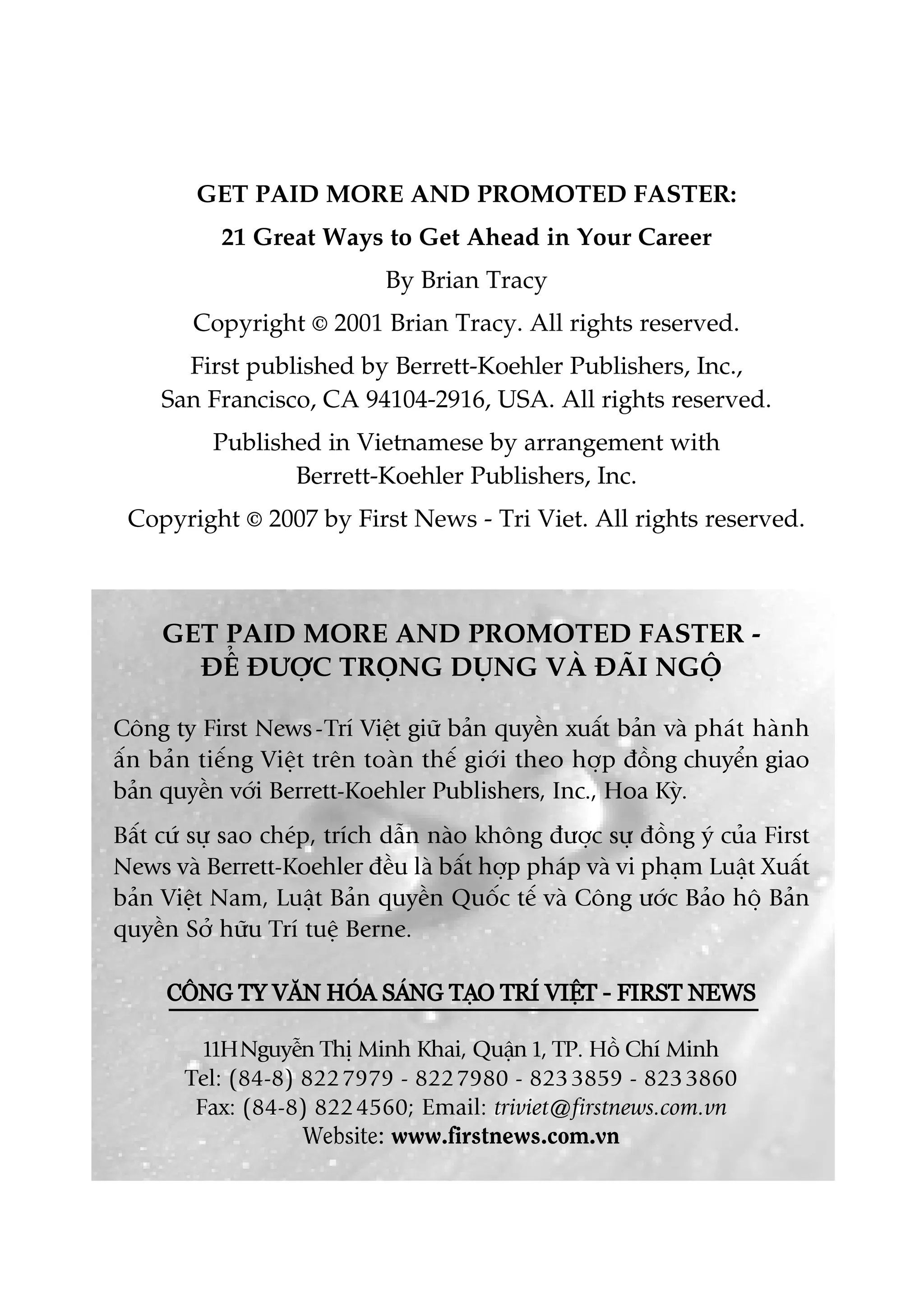 GET PAID MORE AND PROMOTED FASTER:
           21 Great Ways to Get Ahead in Your Career
                             By Brian Tracy
        Copyright © 2001 Brian Tracy. All rights reserved.
       First published by Berrett-Koehler Publishers, Inc.,
     San Francisco, CA 94104-2916, USA. All rights reserved.
          Published in Vietnamese by arrangement with
                 Berrett-Koehler Publishers, Inc.
 Copyright © 2007 by First News - Tri Viet. All rights reserved.



     GET PAID MORE AND PROMOTED FASTER -
       ÀÏÍ ÀÛÚÅC TROÅNG DUÅNG VAÂ ÀAÄI NGÖÅ

Cöng ty First News -Trñ Viïåt giûä baãn quyïìn xuêët baãn vaâ phaát haânh
êën baãn tiïëng Viïåt trïn toaân thïë giúái theo húåp àöìng chuyïín giao
baãn quyïìn vúái Berrett-Koehler Publishers, Inc., Hoa Kyâ.
Bêët cûá sûå sao cheáp, trñch dêîn naâo khöng àûúåc sûå àöìng yá cuãa First
News vaâ Berrett-Koehler àïìu laâ bêët húåp phaáp vaâ vi phaåm Luêåt Xuêët
baãn Viïåt Nam, Luêåt Baãn quyïìn Quöëc tïë vaâ Cöng ûúác Baão höå Baãn
quyïìn Súã hûäu Trñ tuïå Berne.

     CÖNG TY VÙN HOA SANG TAO TRÑ VIÏT - FIRST NEWS
                   Á   Á    Å        Å

         11HNguyïîn Thõ Minh Khai, Quêån 1, TP. Höì Chñ Minh
       Tel: (84-8) 822 7979 - 822 7980 - 823 3859 - 823 3860
        Fax: (84-8) 822 4560; Email: triviet@firstnews.com.vn
                   Website: www.firstnews.com.vn
 