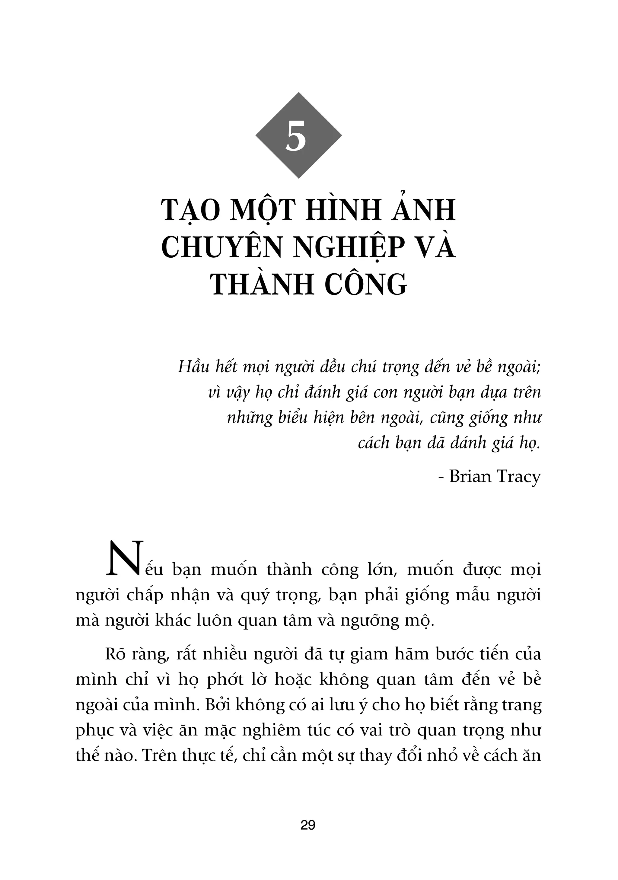 5
             TAÅO MÖÅT HÒNH AÃNH
             CHUYÏN NGHIÏÅP VAÂ
                THAÂNH CÖNG

               Hêìu hïët moåi ngûúâi àïìu chuá troång àïën veã bïì ngoaâi;
                   vò vêåy hoå chó àaánh giaá con ngûúâi baån dûåa trïn
                      nhûäng biïíu hiïån bïn ngoaâi, cuäng giöëng nhû
                                           caách baån àaä àaánh giaá hoå.
                                                         - Brian Tracy




    N    ïëu baån muöën thaânh cöng lúán, muöën àûúåc moåi
ngûúâi chêëp nhêån vaâ quyá troång, baån phaãi giöëng mêîu ngûúâi
maâ ngûúâi khaác luön quan têm vaâ ngûúäng möå.
     Roä raâng, rêët nhiïìu ngûúâi àaä tûå giam haäm bûúác tiïën cuãa
mònh chó vò hoå phúát lúâ hoùåc khöng quan têm àïën veã bïì
ngoaâi cuãa mònh. Búãi khöng coá ai lûu yá cho hoå biïët rùçng trang
phuåc vaâ viïåc ùn mùåc nghiïm tuác coá vai troâ quan troång nhû
thïë naâo. Trïn thûåc tïë, chó cêìn möåt sûå thay àöíi nhoã vïì caách ùn


                                  29
 