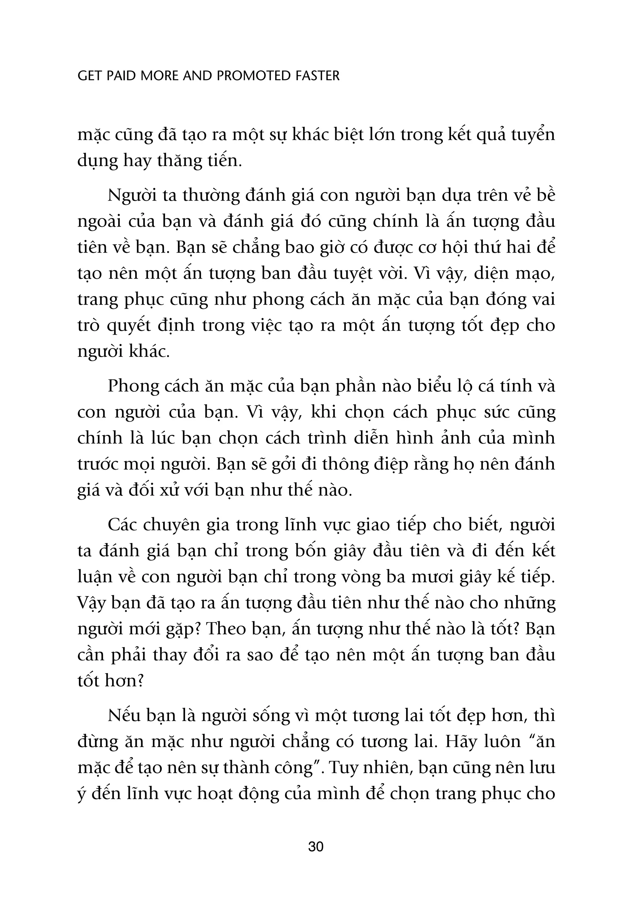 GET PAID MORE AND PROMOTED FASTER



mùåc cuäng àaä taåo ra möåt sûå khaác biïåt lúán trong kïët quaã tuyïín
duång hay thùng tiïën.
     Ngûúâi ta thûúâng àaánh giaá con ngûúâi baån dûåa trïn veã bïì
ngoaâi cuãa baån vaâ àaánh giaá àoá cuäng chñnh laâ êën tûúång àêìu
tiïn vïì baån. Baån seä chùèng bao giúâ coá àûúåc cú höåi thûá hai àïí
taåo nïn möåt êën tûúång ban àêìu tuyïåt vúâi. Vò vêåy, diïån maåo,
trang phuåc cuäng nhû phong caách ùn mùåc cuãa baån àoáng vai
troâ quyïët àõnh trong viïåc taåo ra möåt êën tûúång töët àeåp cho
ngûúâi khaác.
     Phong caách ùn mùåc cuãa baån phêìn naâo biïíu löå caá tñnh vaâ
con ngûúâi cuãa baån. Vò vêåy, khi choån caách phuåc sûác cuäng
chñnh laâ luác baån choån caách trònh diïîn hònh aãnh cuãa mònh
trûúác moåi ngûúâi. Baån seä gúãi ài thöng àiïåp rùçng hoå nïn àaánh
giaá vaâ àöëi xûã vúái baån nhû thïë naâo.
     Caác chuyïn gia trong lônh vûåc giao tiïëp cho biïët, ngûúâi
ta àaánh giaá baån chó trong böën giêy àêìu tiïn vaâ ài àïën kïët
luêån vïì con ngûúâi baån chó trong voâng ba mûúi giêy kïë tiïëp.
Vêåy baån àaä taåo ra êën tûúång àêìu tiïn nhû thïë naâo cho nhûäng
ngûúâi múái gùåp? Theo baån, êën tûúång nhû thïë naâo laâ töët? Baån
cêìn phaãi thay àöíi ra sao àïí taåo nïn möåt êën tûúång ban àêìu
töët hún?
     Nïëu baån laâ ngûúâi söëng vò möåt tûúng lai töët àeåp hún, thò
àûâng ùn mùåc nhû ngûúâi chùèng coá tûúng lai. Haäy luön “ùn
mùåc àïí taåo nïn sûå thaânh cöng”. Tuy nhiïn, baån cuäng nïn lûu
yá àïën lônh vûåc hoaåt àöång cuãa mònh àïí choån trang phuåc cho

                                  30
 