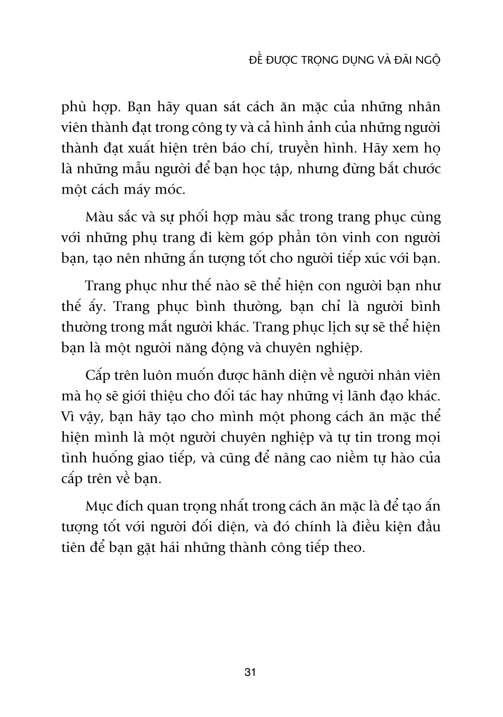 ÀÏÍ ÀÛÚÅC TROÅNG DUÅNG VAÂ ÀAÄI NGÖÅ



phuâ húåp. Baån haäy quan saát caách ùn mùåc cuãa nhûäng nhên
viïn thaânh àaåt trong cöng ty vaâ caã hònh aãnh cuãa nhûäng ngûúâi
thaânh àaåt xuêët hiïån trïn baáo chñ, truyïìn hònh. Haäy xem hoå
laâ nhûäng mêîu ngûúâi àïí baån hoåc têåp, nhûng àûâng bùæt chûúác
möåt caách maáy moác.
     Maâu sùæc vaâ sûå phöëi húåp maâu sùæc trong trang phuåc cuâng
vúái nhûäng phuå trang ài keâm goáp phêìn tön vinh con ngûúâi
baån, taåo nïn nhûäng êën tûúång töët cho ngûúâi tiïëp xuác vúái baån.
     Trang phuåc nhû thïë naâo seä thïí hiïån con ngûúâi baån nhû
thïë êëy. Trang phuåc bònh thûúâng, baån chó laâ ngûúâi bònh
thûúâng trong mùæt ngûúâi khaác. Trang phuåc lõch sûå seä thïí hiïån
baån laâ möåt ngûúâi nùng àöång vaâ chuyïn nghiïåp.
     Cêëp trïn luön muöën àûúåc haänh diïån vïì ngûúâi nhên viïn
maâ hoå seä giúái thiïåu cho àöëi taác hay nhûäng võ laänh àaåo khaác.
Vò vêåy, baån haäy taåo cho mònh möåt phong caách ùn mùåc thïí
hiïån mònh laâ möåt ngûúâi chuyïn nghiïåp vaâ tûå tin trong moåi
tònh huöëng giao tiïëp, vaâ cuäng àïí nêng cao niïìm tûå haâo cuãa
cêëp trïn vïì baån.
    Muåc àñch quan troång nhêët trong caách ùn mùåc laâ àïí taåo êën
tûúång töët vúái ngûúâi àöëi diïån, vaâ àoá chñnh laâ àiïìu kiïån àêìu
tiïn àïí baån gùåt haái nhûäng thaânh cöng tiïëp theo.




                                 31
 