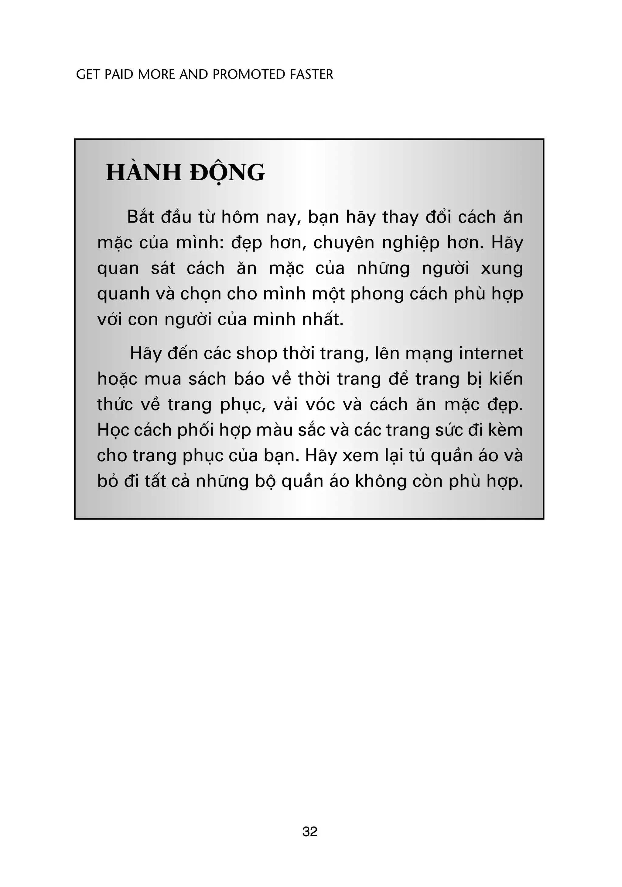 GET PAID MORE AND PROMOTED FASTER




   HAÂNH ÀÖÅNG
       Bùæt àêìu tûâ höm nay, baån haäy thay àöíi caách ùn
  mùåc cuãa mònh: àeåp hún, chuyïn nghiïåp hún. Haäy
  quan saát caách ùn mùåc cuãa nhûäng ngûúâi xung
  quanh vaâ choån cho mònh möåt phong caách phuâ húåp
  vúái con ngûúâi cuãa mònh nhêët.
       Haäy àïën caác shop thúâi trang, lïn maång internet
  hoùåc mua saách baáo vïì thúâi trang àïí trang bõ kiïën
  thûác vïì trang phuåc, vaãi voác vaâ caách ùn mùåc àeåp.
  Hoåc caách phöëi húåp maâu sùæc vaâ caác trang sûác ài keâm
  cho trang phuåc cuãa baån. Haäy xem laåi tuã quêìn aáo vaâ
  boã ài têët caã nhûäng böå quêìn aáo khöng coân phuâ húåp.




                              32
 