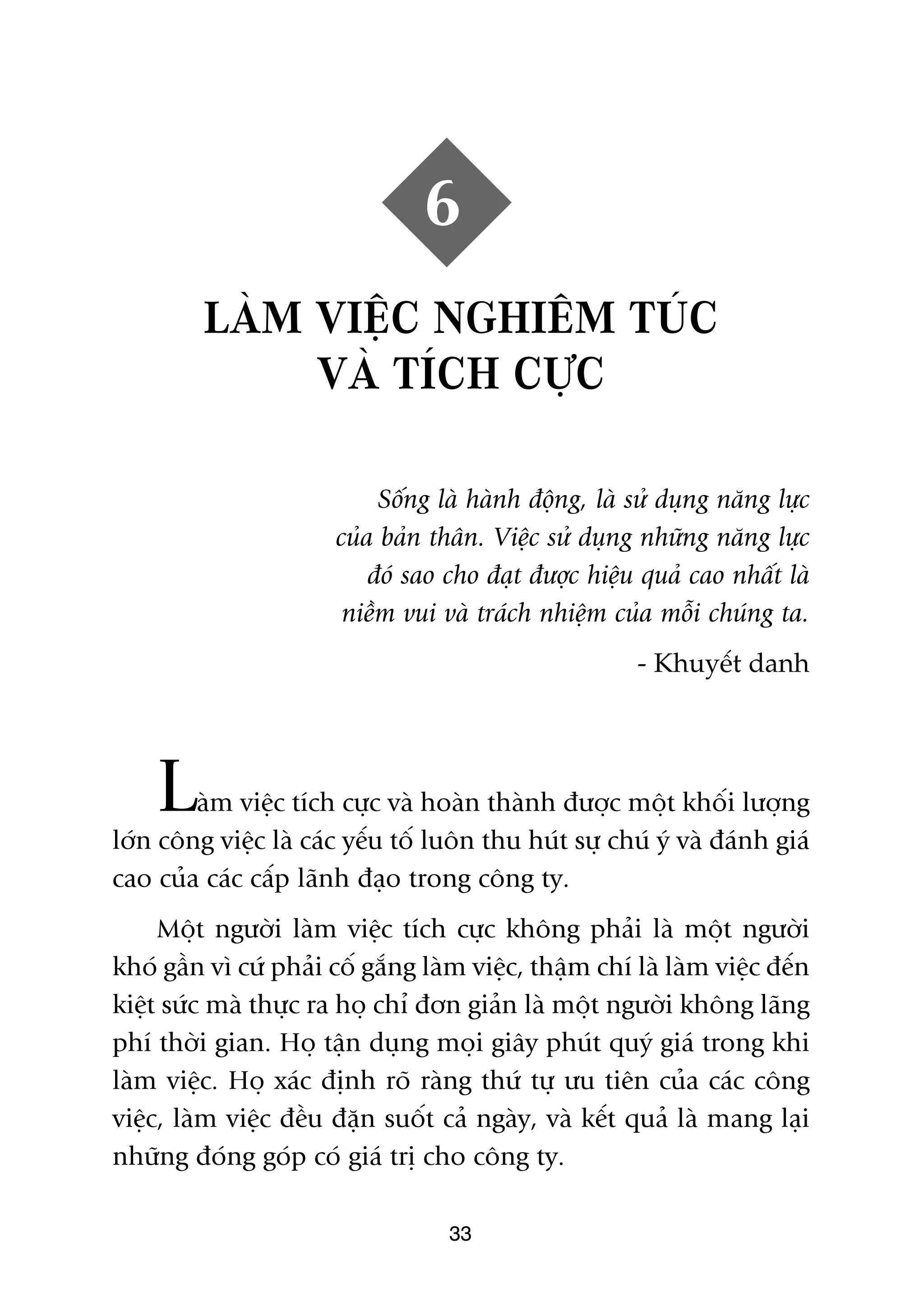 6
         LAÂM VIÏÅC NGHIÏM TUÁC
              VAÂ TÑCH CÛÅC

                            Söëng laâ haânh àöång, laâ sûã duång nùng lûåc
                       cuãa baãn thên. Viïåc sûã duång nhûäng nùng lûåc
                           àoá sao cho àaåt àûúåc hiïåu quaã cao nhêët laâ
                        niïìm vui vaâ traách nhiïåm cuãa möîi chuáng ta.
                                                       - Khuyïët danh




    L   aâm viïåc tñch cûåc vaâ hoaân thaânh àûúåc möåt khöëi lûúång
lúán cöng viïåc laâ caác yïëu töë luön thu huát sûå chuá yá vaâ àaánh giaá
cao cuãa caác cêëp laänh àaåo trong cöng ty.
     Möåt ngûúâi laâm viïåc tñch cûåc khöng phaãi laâ möåt ngûúâi
khoá gêìn vò cûá phaãi cöë gùæng laâm viïåc, thêåm chñ laâ laâm viïåc àïën
kiïåt sûác maâ thûåc ra hoå chó àún giaãn laâ möåt ngûúâi khöng laäng
phñ thúâi gian. Hoå têån duång moåi giêy phuát quyá giaá trong khi
laâm viïåc. Hoå xaác àõnh roä raâng thûá tûå ûu tiïn cuãa caác cöng
viïåc, laâm viïåc àïìu àùån suöët caã ngaây, vaâ kïët quaã laâ mang laåi
nhûäng àoáng goáp coá giaá trõ cho cöng ty.

                                   33
 