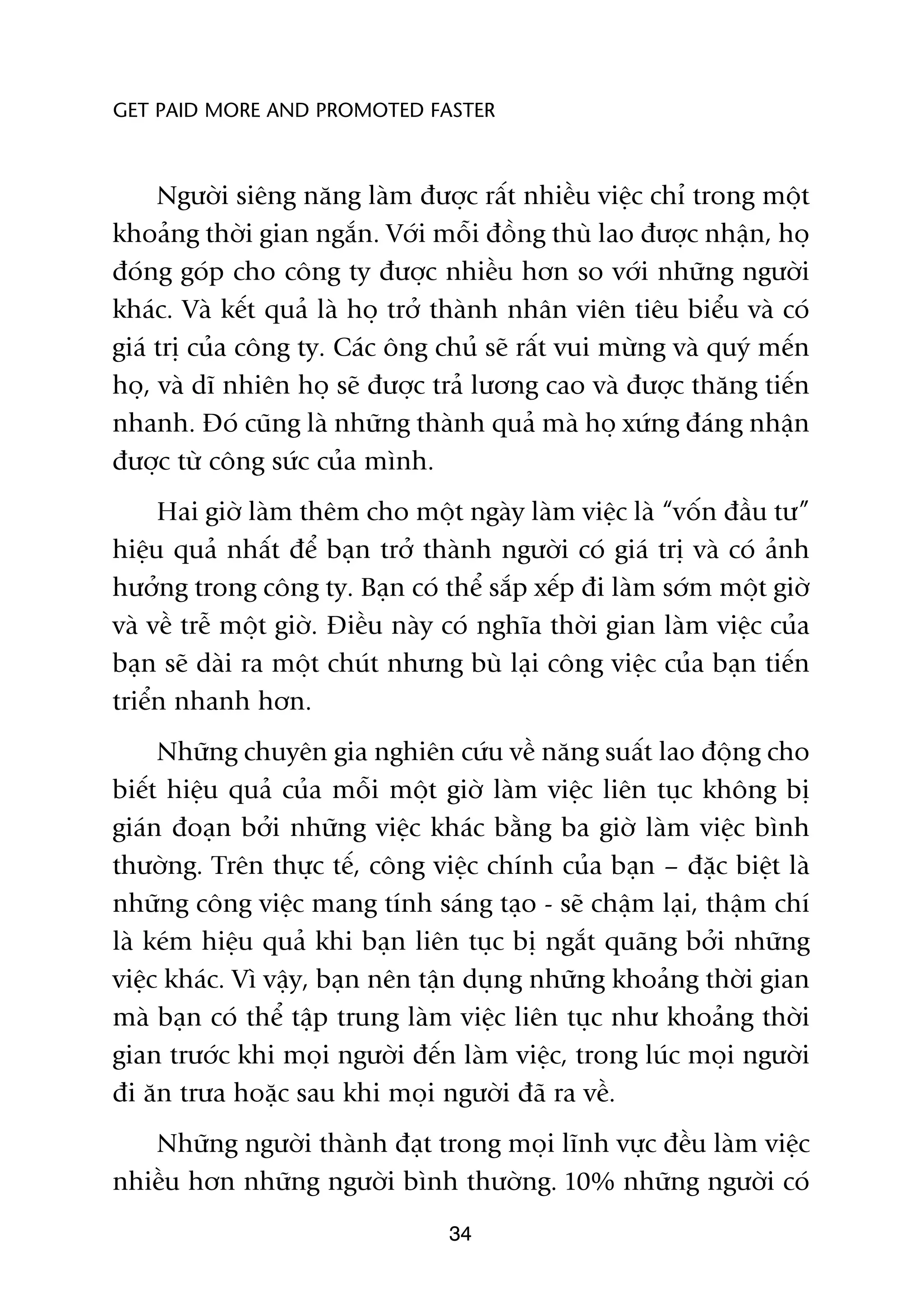 GET PAID MORE AND PROMOTED FASTER



     Ngûúâi siïng nùng laâm àûúåc rêët nhiïìu viïåc chó trong möåt
khoaãng thúâi gian ngùæn. Vúái möîi àöìng thuâ lao àûúåc nhêån, hoå
àoáng goáp cho cöng ty àûúåc nhiïìu hún so vúái nhûäng ngûúâi
khaác. Vaâ kïët quaã laâ hoå trúã thaânh nhên viïn tiïu biïíu vaâ coá
giaá trõ cuãa cöng ty. Caác öng chuã seä rêët vui mûâng vaâ quyá mïën
hoå, vaâ dô nhiïn hoå seä àûúåc traã lûúng cao vaâ àûúåc thùng tiïën
nhanh. Àoá cuäng laâ nhûäng thaânh quaã maâ hoå xûáng àaáng nhêån
àûúåc tûâ cöng sûác cuãa mònh.
     Hai giúâ laâm thïm cho möåt ngaây laâm viïåc laâ “vöën àêìu tû”
hiïåu quaã nhêët àïí baån trúã thaânh ngûúâi coá giaá trõ vaâ coá aãnh
hûúãng trong cöng ty. Baån coá thïí sùæp xïëp ài laâm súám möåt giúâ
vaâ vïì trïî möåt giúâ. Àiïìu naây coá nghôa thúâi gian laâm viïåc cuãa
baån seä daâi ra möåt chuát nhûng buâ laåi cöng viïåc cuãa baån tiïën
triïín nhanh hún.
     Nhûäng chuyïn gia nghiïn cûáu vïì nùng suêët lao àöång cho
biïët hiïåu quaã cuãa möîi möåt giúâ laâm viïåc liïn tuåc khöng bõ
giaán àoaån búãi nhûäng viïåc khaác bùçng ba giúâ laâm viïåc bònh
thûúâng. Trïn thûåc tïë, cöng viïåc chñnh cuãa baån – àùåc biïåt laâ
nhûäng cöng viïåc mang tñnh saáng taåo - seä chêåm laåi, thêåm chñ
laâ keám hiïåu quaã khi baån liïn tuåc bõ ngùæt quaäng búãi nhûäng
viïåc khaác. Vò vêåy, baån nïn têån duång nhûäng khoaãng thúâi gian
maâ baån coá thïí têåp trung laâm viïåc liïn tuåc nhû khoaãng thúâi
gian trûúác khi moåi ngûúâi àïën laâm viïåc, trong luác moåi ngûúâi
ài ùn trûa hoùåc sau khi moåi ngûúâi àaä ra vïì.
   Nhûäng ngûúâi thaânh àaåt trong moåi lônh vûåc àïìu laâm viïåc
nhiïìu hún nhûäng ngûúâi bònh thûúâng. 10% nhûäng ngûúâi coá
                                  34
 