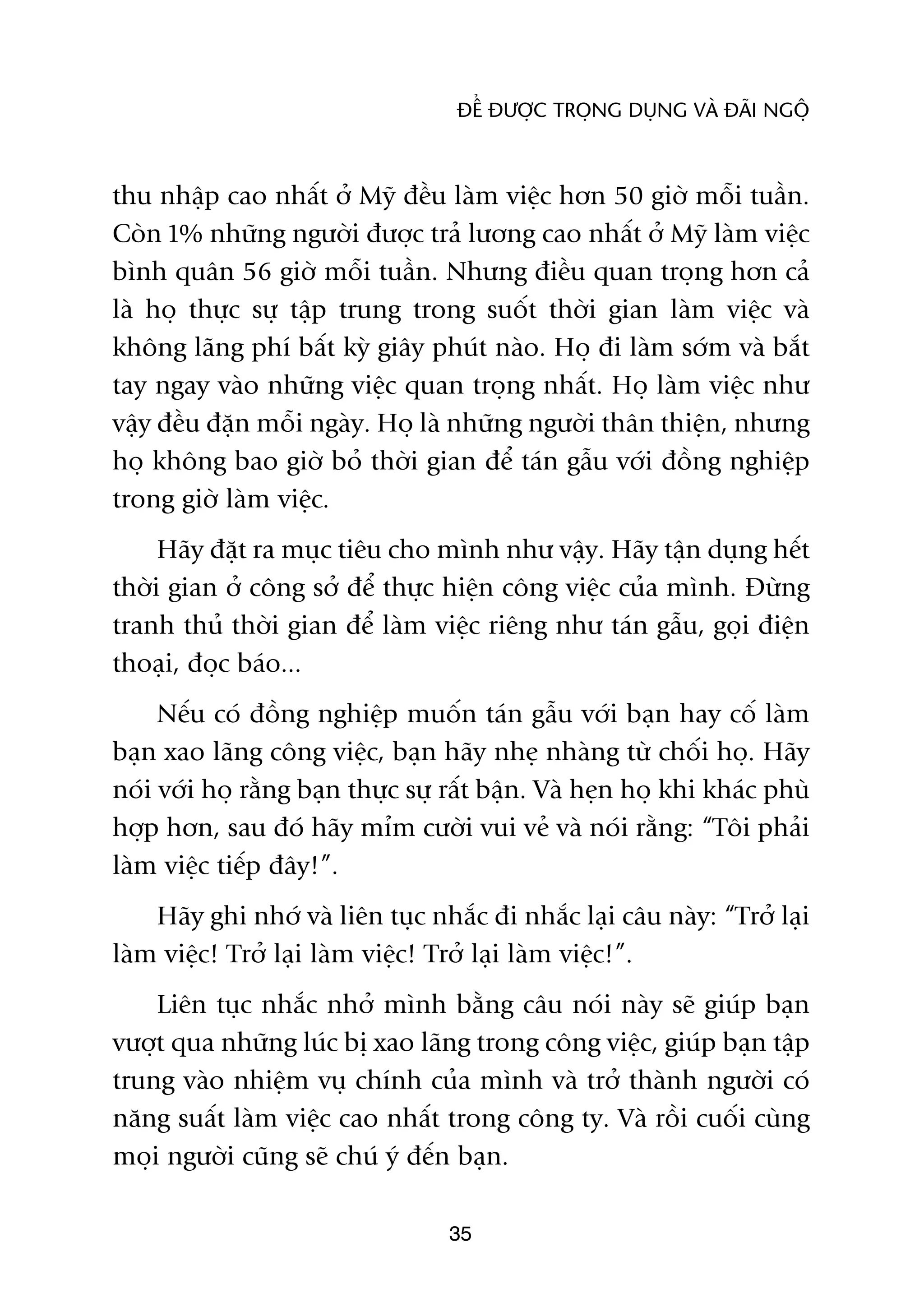 ÀÏÍ ÀÛÚÅC TROÅNG DUÅNG VAÂ ÀAÄI NGÖÅ



thu nhêåp cao nhêët úã Myä àïìu laâm viïåc hún 50 giúâ möîi tuêìn.
Coân 1% nhûäng ngûúâi àûúåc traã lûúng cao nhêët úã Myä laâm viïåc
bònh quên 56 giúâ möîi tuêìn. Nhûng àiïìu quan troång hún caã
laâ hoå thûåc sûå têåp trung trong suöët thúâi gian laâm viïåc vaâ
khöng laäng phñ bêët kyâ giêy phuát naâo. Hoå ài laâm súám vaâ bùæt
tay ngay vaâo nhûäng viïåc quan troång nhêët. Hoå laâm viïåc nhû
vêåy àïìu àùån möîi ngaây. Hoå laâ nhûäng ngûúâi thên thiïån, nhûng
hoå khöng bao giúâ boã thúâi gian àïí taán gêîu vúái àöìng nghiïåp
trong giúâ laâm viïåc.
     Haäy àùåt ra muåc tiïu cho mònh nhû vêåy. Haäy têån duång hïët
thúâi gian úã cöng súã àïí thûåc hiïån cöng viïåc cuãa mònh. Àûâng
tranh thuã thúâi gian àïí laâm viïåc riïng nhû taán gêîu, goåi àiïån
thoaåi, àoåc baáo...
     Nïëu coá àöìng nghiïåp muöën taán gêîu vúái baån hay cöë laâm
baån xao laäng cöng viïåc, baån haäy nheå nhaâng tûâ chöëi hoå. Haäy
noái vúái hoå rùçng baån thûåc sûå rêët bêån. Vaâ heån hoå khi khaác phuâ
húåp hún, sau àoá haäy móm cûúâi vui veã vaâ noái rùçng: “Töi phaãi
laâm viïåc tiïëp àêy!”.
    Haäy ghi nhúá vaâ liïn tuåc nhùæc ài nhùæc laåi cêu naây: “Trúã laåi
laâm viïåc! Trúã laåi laâm viïåc! Trúã laåi laâm viïåc!”.
    Liïn tuåc nhùæc nhúã mònh bùçng cêu noái naây seä giuáp baån
vûúåt qua nhûäng luác bõ xao laäng trong cöng viïåc, giuáp baån têåp
trung vaâo nhiïåm vuå chñnh cuãa mònh vaâ trúã thaânh ngûúâi coá
nùng suêët laâm viïåc cao nhêët trong cöng ty. Vaâ röìi cuöëi cuâng
moåi ngûúâi cuäng seä chuá yá àïën baån.

                                   35
 