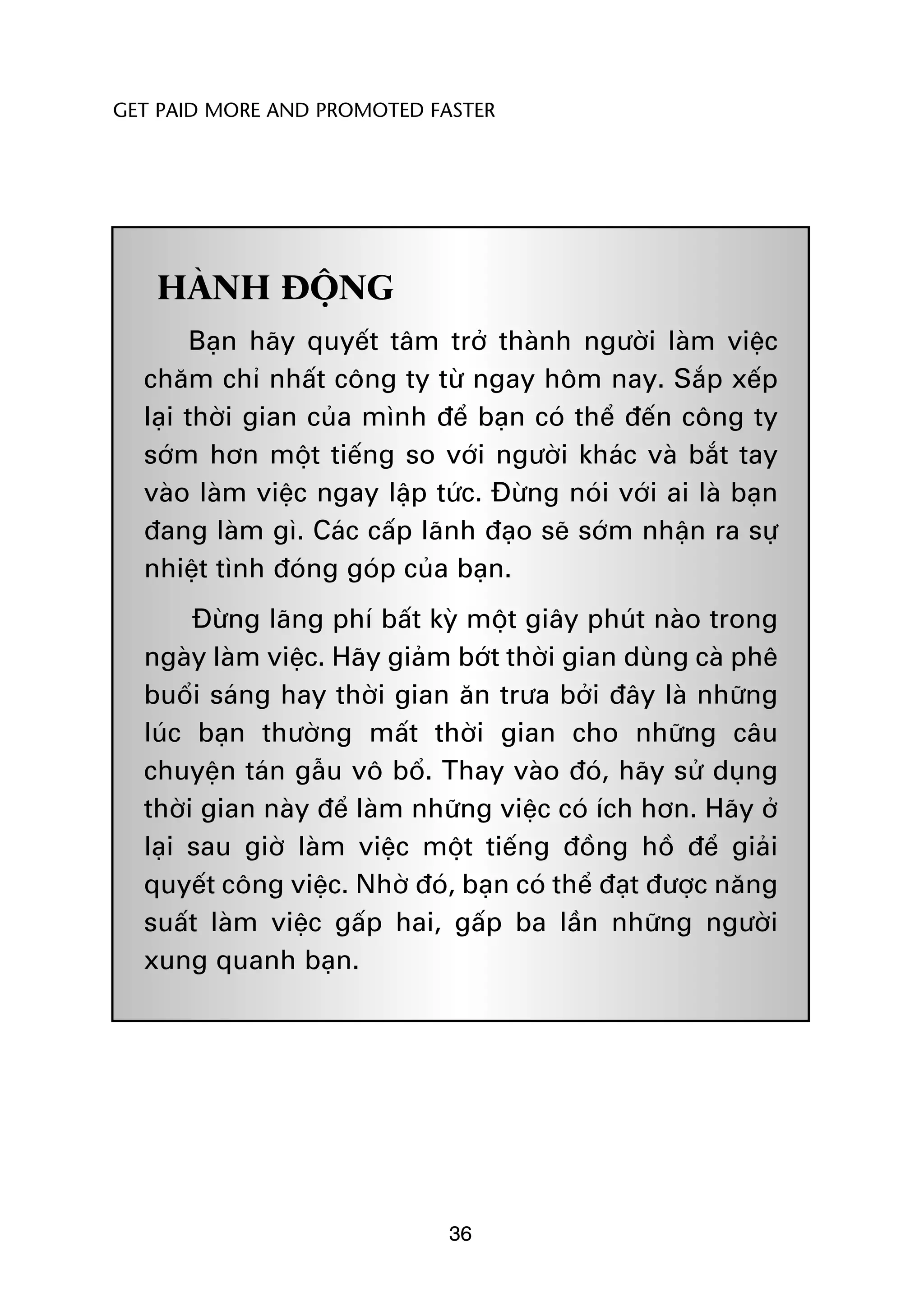 GET PAID MORE AND PROMOTED FASTER




   HAÂNH ÀÖÅNG
        Baån haäy quyïët têm trúã thaânh ngûúâi laâm viïåc
  chùm chó nhêët cöng ty tûâ ngay höm nay. Sùæp xïëp
  laåi thúâi gian cuãa mònh àïí baån coá thïí àïën cöng ty
  súám hún möåt tiïëng so vúái ngûúâi khaác vaâ bùæt tay
  vaâo laâm viïåc ngay lêåp tûác. Àûâng noái vúái ai laâ baån
  àang laâm gò. Caác cêëp laänh àaåo seä súám nhêån ra sûå
  nhiïåt tònh àoáng goáp cuãa baån.
       Àûâng laäng phñ bêët kyâ möåt giêy phuát naâo trong
  ngaây laâm viïåc. Haäy giaãm búát thúâi gian duâng caâ phï
  buöíi saáng hay thúâi gian ùn trûa búãi àêy laâ nhûäng
  luác baån thûúâng mêët thúâi gian cho nhûäng cêu
  chuyïån taán gêîu vö böí. Thay vaâo àoá, haäy sûã duång
  thúâi gian naây àïí laâm nhûäng viïåc coá ñch hún. Haäy úã
  laåi sau giúâ laâm viïåc möåt tiïëng àöìng höì àïí giaãi
  quyïët cöng viïåc. Nhúâ àoá, baån coá thïí àaåt àûúåc nùng
  suêët laâm viïåc gêëp hai, gêëp ba lêìn nhûäng ngûúâi
  xung quanh baån.




                              36
 