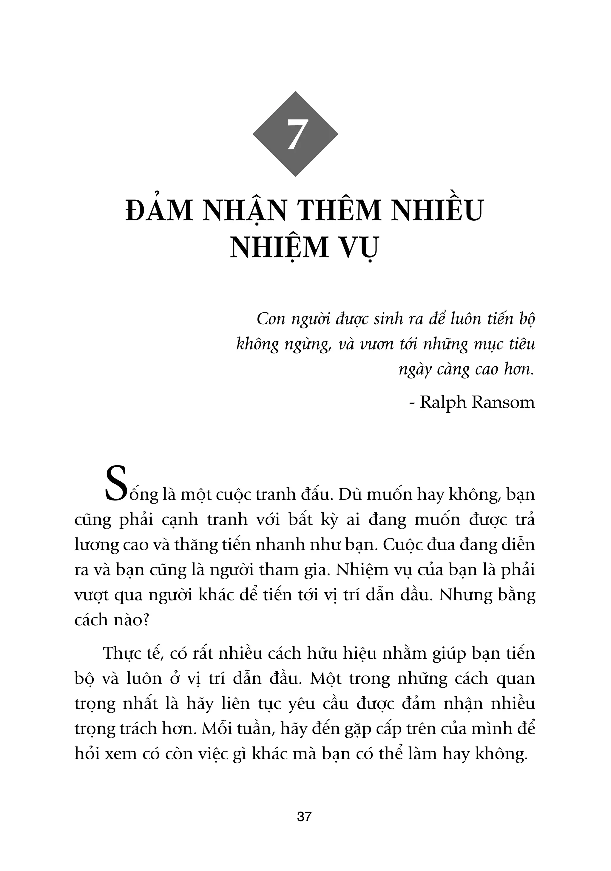 7
       ÀAÃM NHÊÅN THÏM NHIÏÌU
             NHIÏÅM VUÅ

                          Con ngûúâi àûúåc sinh ra àïí luön tiïën böå
                        khöng ngûâng, vaâ vûún túái nhûäng muåc tiïu
                                               ngaây caâng cao hún.
                                                   - Ralph Ransom




    S   öëng laâ möåt cuöåc tranh àêëu. Duâ muöën hay khöng, baån
cuäng phaãi caånh tranh vúái bêët kyâ ai àang muöën àûúåc traã
lûúng cao vaâ thùng tiïën nhanh nhû baån. Cuöåc àua àang diïîn
ra vaâ baån cuäng laâ ngûúâi tham gia. Nhiïåm vuå cuãa baån laâ phaãi
vûúåt qua ngûúâi khaác àïí tiïën túái võ trñ dêîn àêìu. Nhûng bùçng
caách naâo?
     Thûåc tïë, coá rêët nhiïìu caách hûäu hiïåu nhùçm giuáp baån tiïën
böå vaâ luön úã võ trñ dêîn àêìu. Möåt trong nhûäng caách quan
troång nhêët laâ haäy liïn tuåc yïu cêìu àûúåc àaãm nhêån nhiïìu
troång traách hún. Möîi tuêìn, haäy àïën gùåp cêëp trïn cuãa mònh àïí
hoãi xem coá coân viïåc gò khaác maâ baån coá thïí laâm hay khöng.


                                  37
 