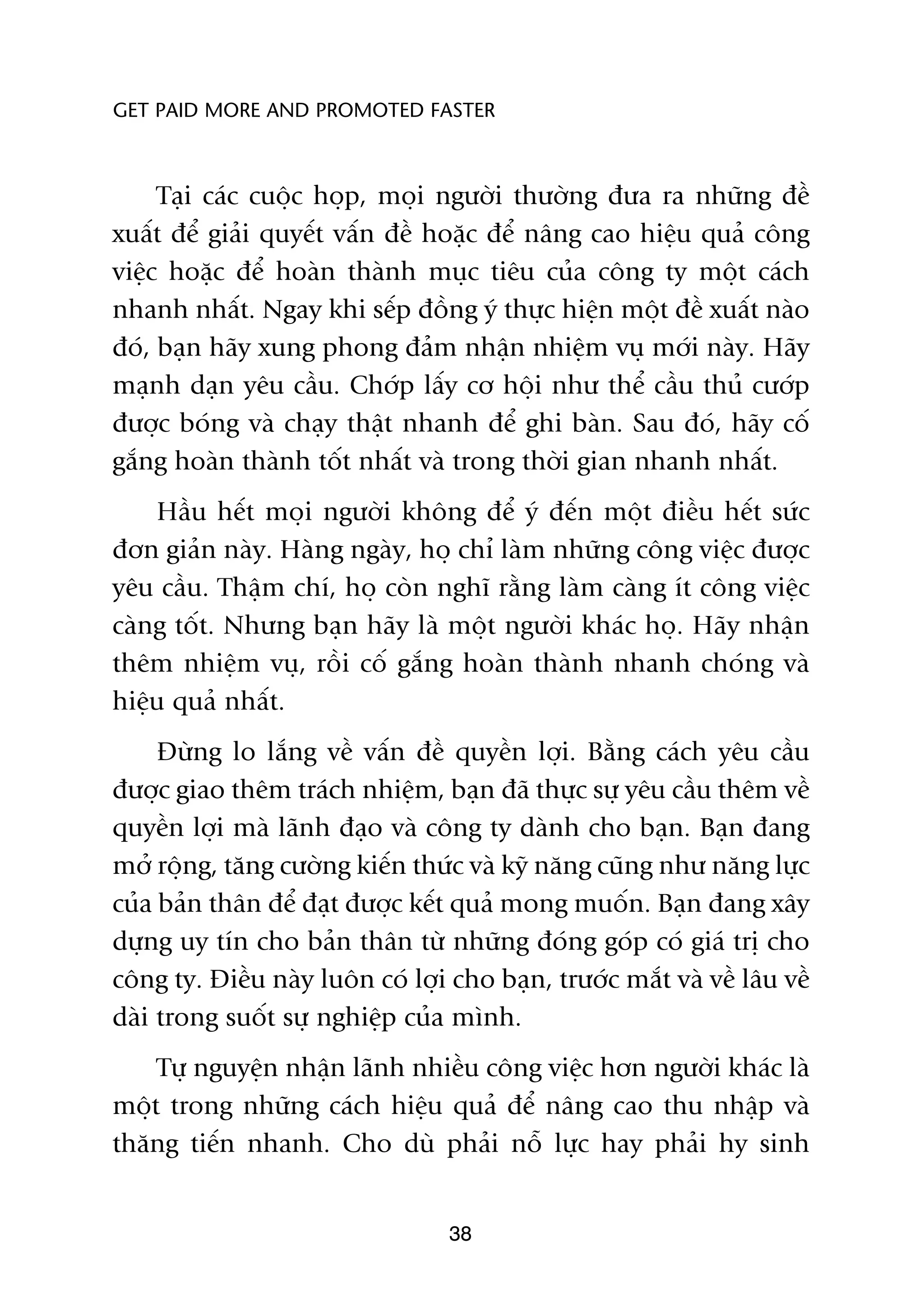 GET PAID MORE AND PROMOTED FASTER



     Taåi caác cuöåc hoåp, moåi ngûúâi thûúâng àûa ra nhûäng àïì
xuêët àïí giaãi quyïët vêën àïì hoùåc àïí nêng cao hiïåu quaã cöng
viïåc hoùåc àïí hoaân thaânh muåc tiïu cuãa cöng ty möåt caách
nhanh nhêët. Ngay khi sïëp àöìng yá thûåc hiïån möåt àïì xuêët naâo
àoá, baån haäy xung phong àaãm nhêån nhiïåm vuå múái naây. Haäy
maånh daån yïu cêìu. Chúáp lêëy cú höåi nhû thïí cêìu thuã cûúáp
àûúåc boáng vaâ chaåy thêåt nhanh àïí ghi baân. Sau àoá, haäy cöë
gùæng hoaân thaânh töët nhêët vaâ trong thúâi gian nhanh nhêët.
    Hêìu hïët moåi ngûúâi khöng àïí yá àïën möåt àiïìu hïët sûác
àún giaãn naây. Haâng ngaây, hoå chó laâm nhûäng cöng viïåc àûúåc
yïu cêìu. Thêåm chñ, hoå coân nghô rùçng laâm caâng ñt cöng viïåc
caâng töët. Nhûng baån haäy laâ möåt ngûúâi khaác hoå. Haäy nhêån
thïm nhiïåm vuå, röìi cöë gùæng hoaân thaânh nhanh choáng vaâ
hiïåu quaã nhêët.
     Àûâng lo lùæng vïì vêën àïì quyïìn lúåi. Bùçng caách yïu cêìu
àûúåc giao thïm traách nhiïåm, baån àaä thûåc sûå yïu cêìu thïm vïì
quyïìn lúåi maâ laänh àaåo vaâ cöng ty daânh cho baån. Baån àang
múã röång, tùng cûúâng kiïën thûác vaâ kyä nùng cuäng nhû nùng lûåc
cuãa baãn thên àïí àaåt àûúåc kïët quaã mong muöën. Baån àang xêy
dûång uy tñn cho baãn thên tûâ nhûäng àoáng goáp coá giaá trõ cho
cöng ty. Àiïìu naây luön coá lúåi cho baån, trûúác mùæt vaâ vïì lêu vïì
daâi trong suöët sûå nghiïåp cuãa mònh.
    Tûå nguyïån nhêån laänh nhiïìu cöng viïåc hún ngûúâi khaác laâ
möåt trong nhûäng caách hiïåu quaã àïí nêng cao thu nhêåp vaâ
thùng tiïën nhanh. Cho duâ phaãi nöî lûåc hay phaãi hy sinh


                                  38
 