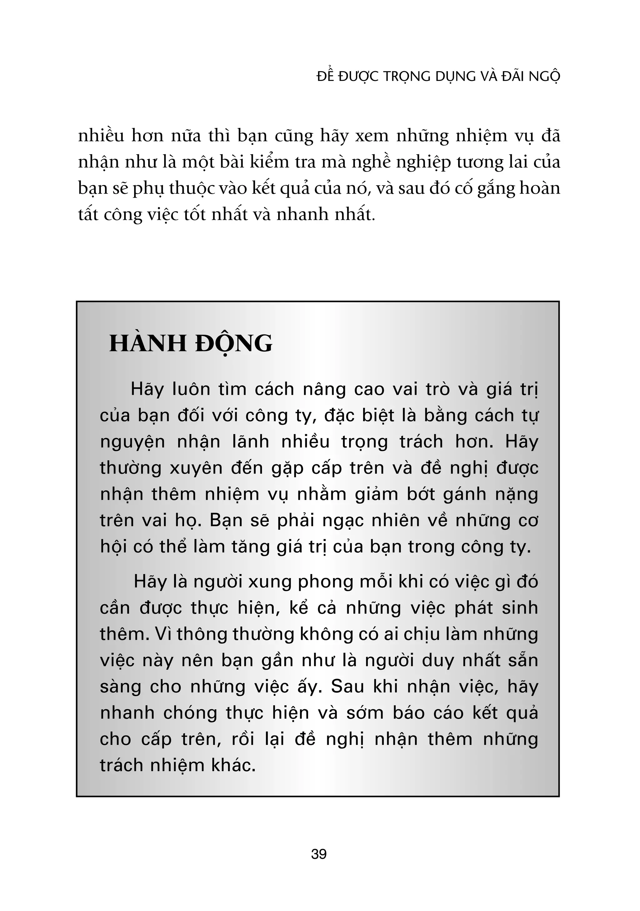 ÀÏÍ ÀÛÚÅC TROÅNG DUÅNG VAÂ ÀAÄI NGÖÅ



nhiïìu hún nûäa thò baån cuäng haäy xem nhûäng nhiïåm vuå àaä
nhêån nhû laâ möåt baâi kiïím tra maâ nghïì nghiïåp tûúng lai cuãa
baån seä phuå thuöåc vaâo kïët quaã cuãa noá, vaâ sau àoá cöë gùæng hoaân
têët cöng viïåc töët nhêët vaâ nhanh nhêët.




    HAÂNH ÀÖÅNG
        Haäy luön tòm caách nêng cao vai troâ vaâ giaá trõ
   cuãa baån àöëi vúái cöng ty, àùåc biïåt laâ bùçng caách tûå
   nguyïån nhêån laänh nhiïìu troång traách hún. Haäy
   thûúâng xuyïn àïën gùåp cêëp trïn vaâ àïì nghõ àûúåc
   nhêån thïm nhiïåm vuå nhùçm giaãm búát gaánh nùång
   trïn vai hoå. Baån seä phaãi ngaåc nhiïn vïì nhûäng cú
   höåi coá thïí laâm tùng giaá trõ cuãa baån trong cöng ty.
        Haäy laâ ngûúâi xung phong möîi khi coá viïåc gò àoá
   cêìn àûúåc thûåc hiïån, kïí caã nhûäng viïåc phaát sinh
   thïm. Vò thöng thûúâng khöng coá ai chõu laâm nhûäng
   viïåc naây nïn baån gêìn nhû laâ ngûúâi duy nhêët sùén
   saâng cho nhûäng viïåc êëy. Sau khi nhêån viïåc, haäy
   nhanh choáng thûåc hiïån vaâ súám baáo caáo kïët quaã
   cho cêëp trïn, röìi laåi àïì nghõ nhêån thïm nhûäng
   traách nhiïåm khaác.



                                   39
 